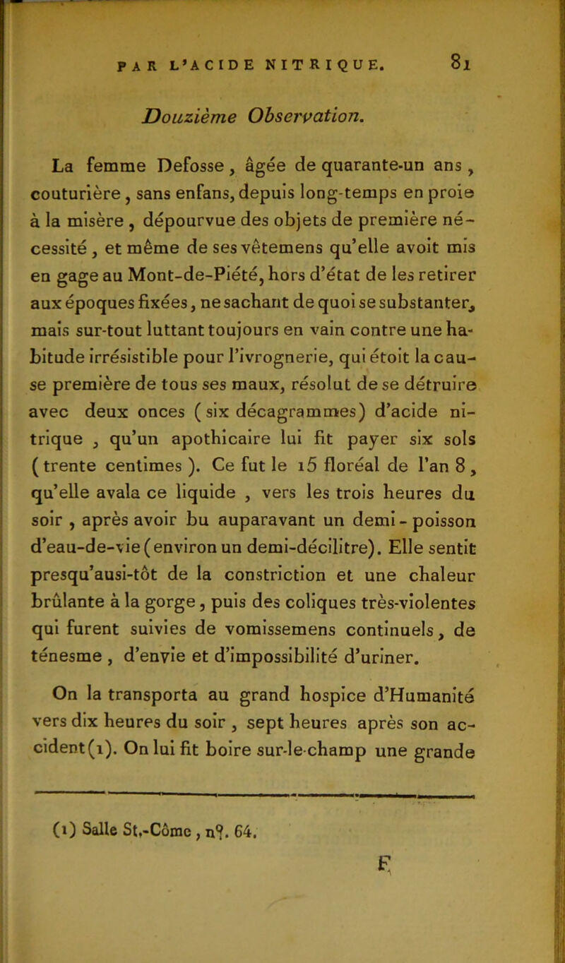 Si Douzième Observation. La femme Defosse , âgée de quarante-un ans , couturière , sans enfans, depuis long temps en proie à la misère , dépourvue des objets de première né- cessité , et même de sesvêtemens qu’elle avoit mis en gage au Mont-de-Piété, hors d’état de les retirer aux époques fixées, ne sachant de quoi se substanter, mais sur-tout luttant toujours en vain contre une ha- bitude irrésistible pour l’ivrognerie, qui étoit la cau- se première de tous ses maux, résolut de se détruire avec deux onces ( six décagrammes) d’acide ni- trique , qu’un apothicaire lui fit payer six sols (trente centimes ). Ce fut le i5 floréal de l’an 8} qu’elle avala ce liquide , vers les trois heures du soir , après avoir bu auparavant un demi-poisson d’eau-de-vie (environ un demi-décilitre). Elle sentit presqu’ausi-tôt de la constriction et une chaleur brûlante à la gorge, puis des coliques très-violentes qui furent suivies de vomissemens continuels, de ténesme , d’envie et d’impossibilité d’uriner. On la transporta au grand hospice d’Humanité vers dix heures du soir , sept heures après son ac- cident^). On lui fit boire sur-le-champ une grande