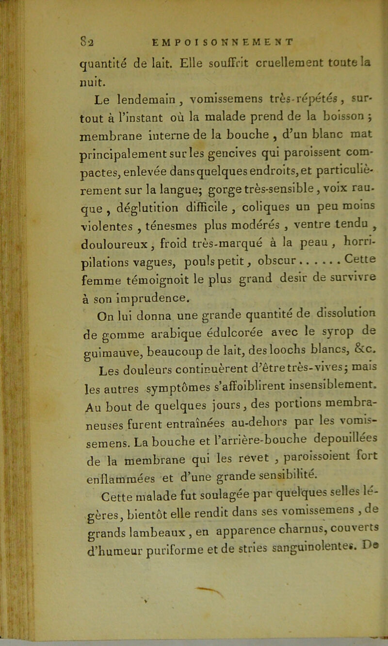 quantité de lait. Elle souffrit cruellement toute la nuit. Le lendemain, vomisseraens très-répétés, sur- tout à l’instant où la malade prend de la boisson ; membrane interne de la bouche , d’un blanc mat principalement sur les gencives qui paroissent com- pactes, enlevée dans quelques endroits, et particuliè- rement sur la langue; gorge très-sensible, voix rau- que , déglutition difficile , coliques un peu moins violentes , ténesmes plus modérés , ventre tendu , douloureux, froid très-marqué à la peau, horri- pilations vagues, pouls petit, obscur Cette femme témoignoit le plus grand désir de survivre à son imprudence. On lui donna une grande quantité de dissolution de gomme arabique édulcorée avec le syrop de guimauve, beaucoup de lait, desloochs blancs, &c. Les douleurs continuèrent d’être très-vives; mais les autres symptômes s affoibhrent insensiblement. Au bout de quelques jours, des portions membra- neuses furent entraînées au-dehors par les vomis- semens. La bouche et l’arrière-bouche dépouillées de la membrane qui les revet , paroissoient fort enflammées et d’une grande sensibilité. Cette malade fut soulagée par quelques selles lé- gères, bientôt elle rendit dans ses vomissemens , de grands lambeaux , en apparence charnus, couverts d’humeur puriforme et de stries sanguinolentes. De