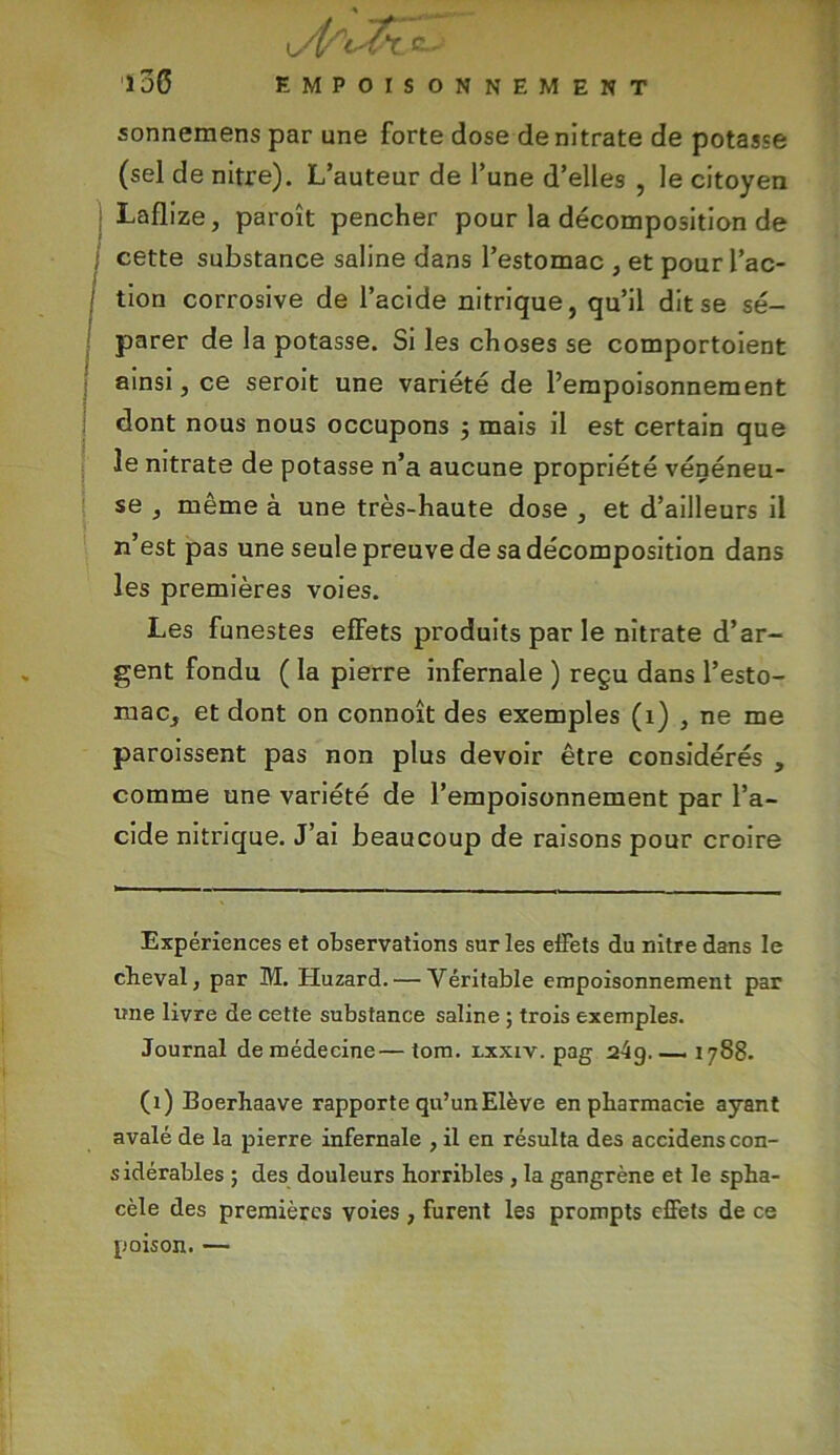 sonnemens par une forte dose de nitrate de potasse (sel de nitre). L’auteur de l’une d’elles , le citoyen Laflize, paroît pencher pour la décomposition de I cette substance saline dans l’estomac , et pour l’ac- tion corrosive de l’acide nitrique, qu’il dit se sé- parer de la potasse. Si les choses se comportoient ainsi, ce seroit une variété de l’empoisonnement dont nous nous occupons ; mais il est certain que le nitrate de potasse n’a aucune propriété vénéneu- se , même à une très-haute dose , et d’ailleurs il n’est pas une seule preuve de sa décomposition dans les premières voies. Les funestes effets produits par le nitrate d’ar- gent fondu ( la pierre infernale ) reçu dans l’esto- mac, et dont on connoît des exemples (i) , ne me paroissent pas non plus devoir être considérés , comme une variété de l’empoisonnement par l’a- cide nitrique. J’ai beaucoup de raisons pour croire Expériences et observations sur les effets du nitre dans le cheval, par M. Huzard. — Véritable empoisonnement par une livre de cette substance saline ; trois exemples. Journal de médecine—tom. lxxiv. pag 24g.—- 1788. (1) Boerhaave rapporte qu’un Elève en pharmacie ayant avalé de la pierre infernale , il en résulta des accidens con- sidérables ; des douleurs horribles , la gangrène et le spha- cèle des premières voies , furent les prompts effets de ce poison. —