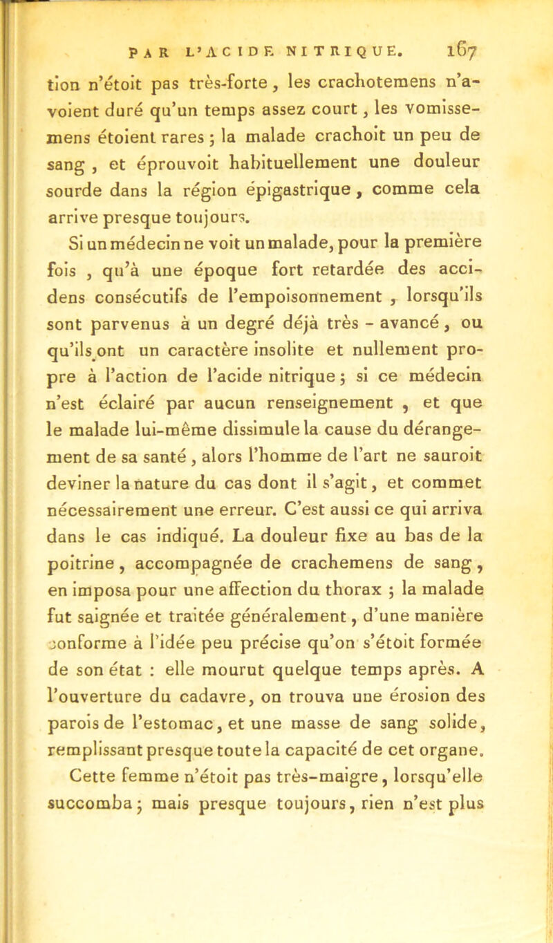 tion n’étoit pas très-forte , les crachotemens n’a- voient duré qu’un temps assez court, les vomisse- mens étoient rares ; la malade crachoit un peu de sang , et éprouvoit habituellement une douleur sourde dans la région épigastrique, comme cela arrive presque toujours. Si un médecin ne voit un malade, pour la première fois , qu’à une époque fort retardée des acci- dens consécutifs de l’empoisonnement , lorsqu’ils sont parvenus à un degré déjà très - avancé, ou qu’ilsont un caractère insolite et nullement pro- pre à l’action de l’acide nitrique ; si ce médecin n’est éclairé par aucun renseignement , et que le malade lui-même dissimule la cause du dérange- ment de sa santé , alors l’homme de l’art ne sauroit deviner la nature du cas dont il s’agit, et commet nécessairement une erreur. C’est aussi ce qui arriva dans le cas indiqué. La douleur fixe au bas de la poitrine, accompagnée de crachemens de sang, en imposa pour une affection du thorax ; la malade fut saignée et traitée généralement, d’une manière conforme à l’idée peu précise qu’on s’étoit formée de son état : elle mourut quelque temps après. A l’ouverture du cadavre, on trouva une érosion des parois de l’estomac, et une masse de sang solide, remplissant presque toute la capacité de cet organe. Cette femme n’étoit pas très-maigre, lorsqu’elle succomba- mais presque toujours, rien n’est plus