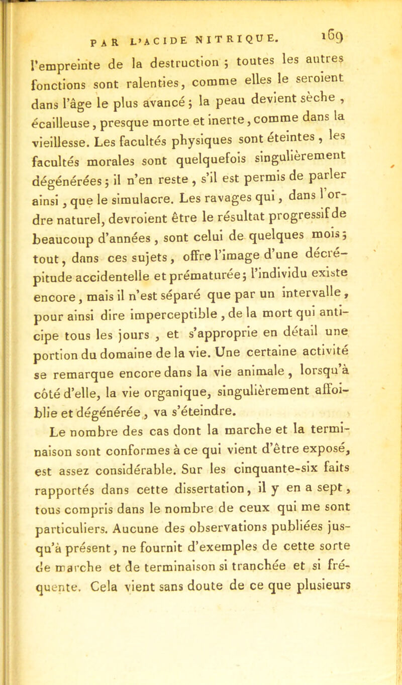 l’empreinte de la destruction ; toutes les autres fonctions sont ralenties, comme elles le serment dans lage le plus avancé ; la peau devient sèche , écailleuse, presque morte et inerte, comme dans la vieillesse. Les facultés physiques sont éteintes , les facultés morales sont quelquefois singulièrement dégénérées ; il n’en reste , s’il est permis de parler ainsi, que le simulacre. Les ravages qui, dans 1 or- dre naturel, devroient être le résultat progressif de beaucoup d’années , sont celui de quelques mois; tout, dans ces sujets, offre l’image d une decié- pitude accidentelle et prématurée; l’individu existe encore , mais il n’est séparé que par un intervalle, pour ainsi dire imperceptible , de la mort qui anti- cipe tous les jours , et s’approprie en détail une portion du domaine de la vie. Une certaine activité se remarque encore dans la vie animale , lorsqu à côté d’elle, la vie organique, singulièrement affoi- blie et dégénérée , va s’éteindre. Le nombre des cas dont la marche et la termi- naison sont conformes à ce qui vient d’être exposé, est assez considérable. Sur les cinquante-six faits rapportés dans cette dissertation, il y en a sept, tous compris dans le nombre de ceux qui me sont particuliers. Aucune des observations publiées jus- qu’à présent, ne fournit d’exemples de cette sorte de marche et de terminaison si tranchée et si fré- quente. Cela vient sans doute de ce que plusieurs
