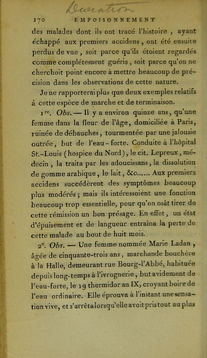 des malades dont ils ont tracé l’histoire , ayant échappé aux premiers accidens, ont été ensuite perdus de vue , soit parce qu’ils étoient regardés comme complètement guéris , soit parce qu’on ne cherchoit point encore à mettre beaucoup de pré- cision dans les observations de cette nature. Je ne rapporterai plus que deux exemples relatifs à cette espèce de marche et de terminaison. ire. Obs.— Il y a environ quinze ans, qu’une Femme dans la fleur de l’âge, domiciliée à Paris, ruinée de débauches, tourmentée par une jalousie outrée, but de l’eau-forte. Conduite à l’hôpital St.-Louis ( hospice du Nord ), le cit. Lepreux, mé- decin , la traita par les adoucissans, la dissolution de gomme arabique, le lait, &c Aux premiers accidens succédèrent des symptômes beaucoup plus modérés ; mais ils intéressoient une fonction beaucoup trop essentielle, pour qu’on osât tirer de cette rémission un bon présage. En effet, un état d’épuisement et de langueur entraîna la perte de cette malade au bout de huit mois. 2e. Obs. — Une femme nommée Marie Ladan , âgée de cinquante-trois ans, marchande bouchère à la Halle, demeurant rue Bourg-l’Abbé, habituée depuis long-temps à l’ivrognerie, but avidement de l’eau-forte, le 1 <j thermidor an IX, croyant boire de l’eau ordinaire. Elle éprouva a 1 instant une sensa- tion vive, et s’arrêta'lorsqu’elleavoit pris tout au plus