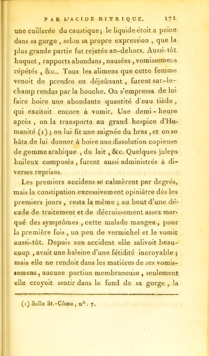 une cuillerée du caustique; le liquide étoit a peine dans sa gorge , selon sa propre expression , que la plus grande partie fut rejetée an-dehors. Aussi-tôt hoquet, rapports abondans, nausées , vomissemens répétés , &c.. Tous les alimens que cette femme venoit de prendre en déjeunant, furent sur-le- champ rendus par la bouche. On s’empressa de lui faire boire une abondante quantité d’eau tiède , qui excitoit encore à vomir. Une demi - heure après , on la transporta au grand hospice d’Hu- manité (1) ; on lui fit une saignée du bras , et on se hâta de lui donner à boire une dissolution copieuse de gomme arabique , du lait , &c. Quelques juleps huileux composés, furent aussi administrés à di- verses reprises. Les premiers accidens se calmèrent par degrés, mais la constipation excessivement opiniâtre dès les premiers jours , resta la même ; au bout d’une dé- cade de traitement et de décroissement assez mar- qué des symptômes , cette malade mangea , pour la première fois , un peu de vermichel et le vomit aussi-tôt. Depuis son accident elle salivoit beau- coup , avojt une haleine d’une fétidité incroyable ; mais elle ne rendoit dans les matières de ses vomis- semens , aucune portion membraneuse , seulement elle croyoit sentir dans le fond de sa gorge , la (i) Salle St.-Côme, n°. 7.