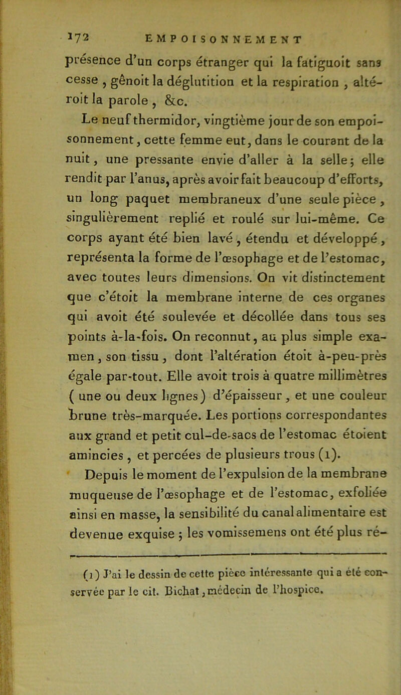 présence d’un corps étranger qui la fatiguoit sans cesse , gênoit la déglutition et la respiration , alté- roit la parole , &c. Le neuf thermidor, vingtième jour de son empoi- sonnement, cette femme eut, dans le courant de la nuit, une pressante envie d’aller à la selle; elle rendit par l’anus, après avoir fait beaucoup d’efforts, un long paquet membraneux d’une seule pièce , singulièrement replié et roulé sur lui-même. Ce corps ayant été bien lavé , étendu et développé , représenta la forme de l’œsophage et de l’estomac, avec toutes leurs dimensions. On vit distinctement que c’étoit la membrane interne de ces organes qui avoit été soulevée et décollée dans tous ses points à-la-fois. On reconnut, au plus simple exa- men , son tissu, dont l’altération étoit à-peu-près égale par-tout. Elle avoit trois à quatre millimètres ( une ou deux lignes) d’épaisseur, et une couleur brune très-marquée. Les portions correspondantes aux grand et petit cul-de-sacs de l’estomac étoient amincies , et percées de plusieurs trous (1). Depuis le moment de l’expulsion de la membrane muqueuse de l’œsophage et de l’estomac, exfoliée ainsi en masse, la sensibilité du canal alimentaire est devenue exquise ; les vomissemens ont ete plus ré- —- — ■ ■■ — '« ————— ' * (3 ) J’ai le dessin de cette pièce intéressante qui a été con- servée par le cit. Bichat, médecin de l’hospice.