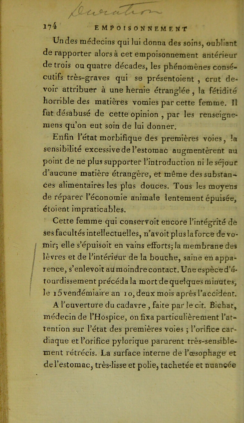 (L c-t. - J?4 empoisonnement Un des médecins qui lui donna des soins, oubliant de rapporter alors à cet empoisonnement antérieur de trois on quatre décades, les phénomènes consé- cutifs très-graves qui se présentoient , crut de- voir attribuer à une hernie étranglée, la fétidité horrible des matières vomies par cette femme. Il fut désabusé de cette opinion , par les renseigne- mens qu’on eut soin de lui donner. Enfin l’état morbifique des premières voies, la sensibilité excessive de l’estomac augmentèrent au point de ne plus supporter l’introduction ni le séjour d’aucune matière étrangère, et même des substan- ces alimentaires les plus douces. Tous les moyens de réparer l’économie animale lentement épuisée, étoient impraticables. Cette femme qui conservoit encore l’intégrité de ses facultés intellectuelles, n’avoit plus la force de vo- mir; elle s’épuisoit en vains efforts; la membrane des lèvres et de l’intérieur de la bouche, saine en appa- rence, s’enlevoit au moindre contact. Une espèce d’é- tourdissement précéda la mort de quelques minutes, le i5vendémiaire an i o, deux mois après l’accident. A l’ouverture du cadavre , faite par le cit. Bidiat, médecin de l’Hospice, on fixa particulièrement l’at- tention sur l’état des premières voies ; l’orifice car- diaque et l’orifice pylorique parurent très-sensible- ment rétrécis. La surface interne de l’œsophage et de l’estomac, très-lisse et polie, tachetée et nuancée