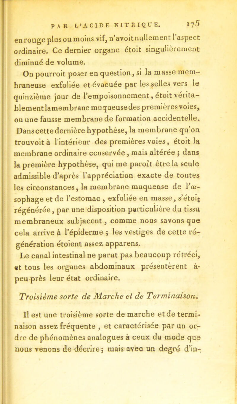 en rouge plus ou moins vif, n’avoitnullement l’aspect ordinaire. Ce dernier organe étoit singulièrement diminué de volume. On pourroit poser en question, si la masse mem- braneuse exfoliée et évacuée par les selles vers le quinzième jour de l’empoisonnement, étoit vérita- blement lamembrane mu queuse des premières voies, ou une fausse membrane de formation accidentelle. Dans cette dernière hypothèse, la membrane qu’on trouvoit à l’intérieur des premières voies, étoit la membrane ordinaire conservée , mais altérée ; dans la première hypothèse, qui me paroît être la seule admissible d’après l’appréciation exacte de toutes les circonstances, la membrane muqueuse de l’œ- sophage et de l’estomac , exfoliée en masse, s’étoit régénérée, par une disposition particulière du tissu membraneux subjacent, comme nous savons que cela arrive à l’épiderme ; les vestiges de cette ré- génération étoient assez apparens. Le canal intestinal ne parut pas beaucoup rétréci, «t tous les organes abdominaux présentèrent à- peu près leur état ordinaire. Troisième sorte de Marche et de Terminaison. Il est une troisième sorte de marche et de termi- naison assez fréquente , et caractérisée par un or- dre de phénomènes analogues à ceux du mode que nous venons de décrire 5 mais avec un degré d’in-
