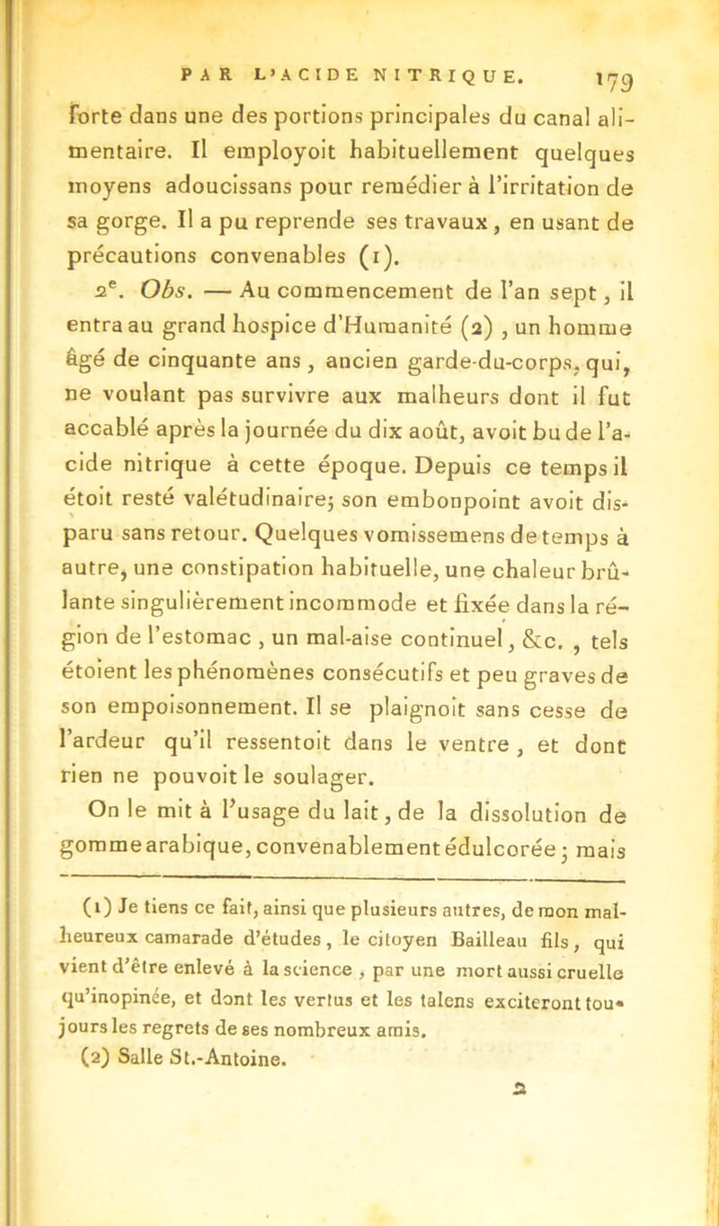 forte dans une des portions principales du canal ali- mentaire. Il employoit habituellement quelques moyens adoucissans pour remédier à l’irritation de sa gorge. Il a pu reprende ses travaux, en usant de précautions convenables (1). 2e. Obs. — Au commencement de l’an sept, il entra au grand hospice d’Humanité (2) , un homme âgé de cinquante ans, ancien garde-du-corps, qui, ne voulant pas survivre aux malheurs dont il fut accablé après la journée du dix août, avoit bu de l’a- cide nitrique à cette époque. Depuis ce temps il étoit resté valétudinaire; son embonpoint avoit dis- paru sans retour. Quelques vomissemens detemps à autre, une constipation habituelle, une chaleur brû- lante singulièrement incommode et fixée dans la ré- gion de l’estomac , un mal-aise continuel, &c. , tels étoïent les phénomènes consécutifs et peu graves de son empoisonnement. Il se plaignoit sans cesse de l’ardeur qu’il ressentoit dans le ventre , et dont rien ne pouvoit le soulager. On le mit à l’usage du lait, de la dissolution de gommearabique, convenablement édulcorée ; mais (1) Je tiens ce fait, ainsi que plusieurs autres, de mon mal- heureux camarade d’études, le citoyen Bailleau fils, qui vient d’être enlevé à la science , par une mort aussi cruelle qu’inopinée, et dont les vertus et les talons exciteront tou- jours les regrets de ses nombreux amis. (2) Salle St.-Antoine. rt