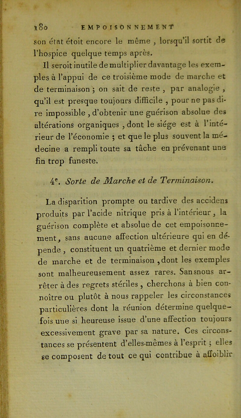 son état étoit encore le même , lorsqu’il sortit de l’hospice quelque temps après. Il seroit inutile de multiplier davantage les exem- ples à l’appui de ce troisième mode démarché et de terminaison ; on sait de reste , par analogie , qu’il est presque toujours difficile , pour ne pas di- re impossible , d’obtenir une guérison absolue de3 altérations organiques , dont le siège est à l’inté- rieur de l’économie 5 et que le plus souvent la mé- decine a rempli toute sa tâche en prévenant une fin trop funeste. 4e. Sorte de Marche et de Terminaison. La disparition prompte ou tardive des accidens produits par l’acide nitrique pris à l’intérieur , la guérison complète et absolue de cet empoisonne- ment, sans aucune affection ultérieure qui en dé- pende , constituent un quatrième et dernier mode de marche et de terminaison , dont les exemples sont malheureusement assez rares. Sansnous ar- rêter à des regrets stériles , cherchons à bien con- noître ou plutôt à nous rappeler les circonstances particulières dont la réunion détermine quelque- fois une si heureuse issue d’une afFection toujours excessivement grave par sa nature. Ces circons- tances se présentent d’elles-mêmes à l’esprit ; elles ee composent de tout ce qui contribue à affoiblir