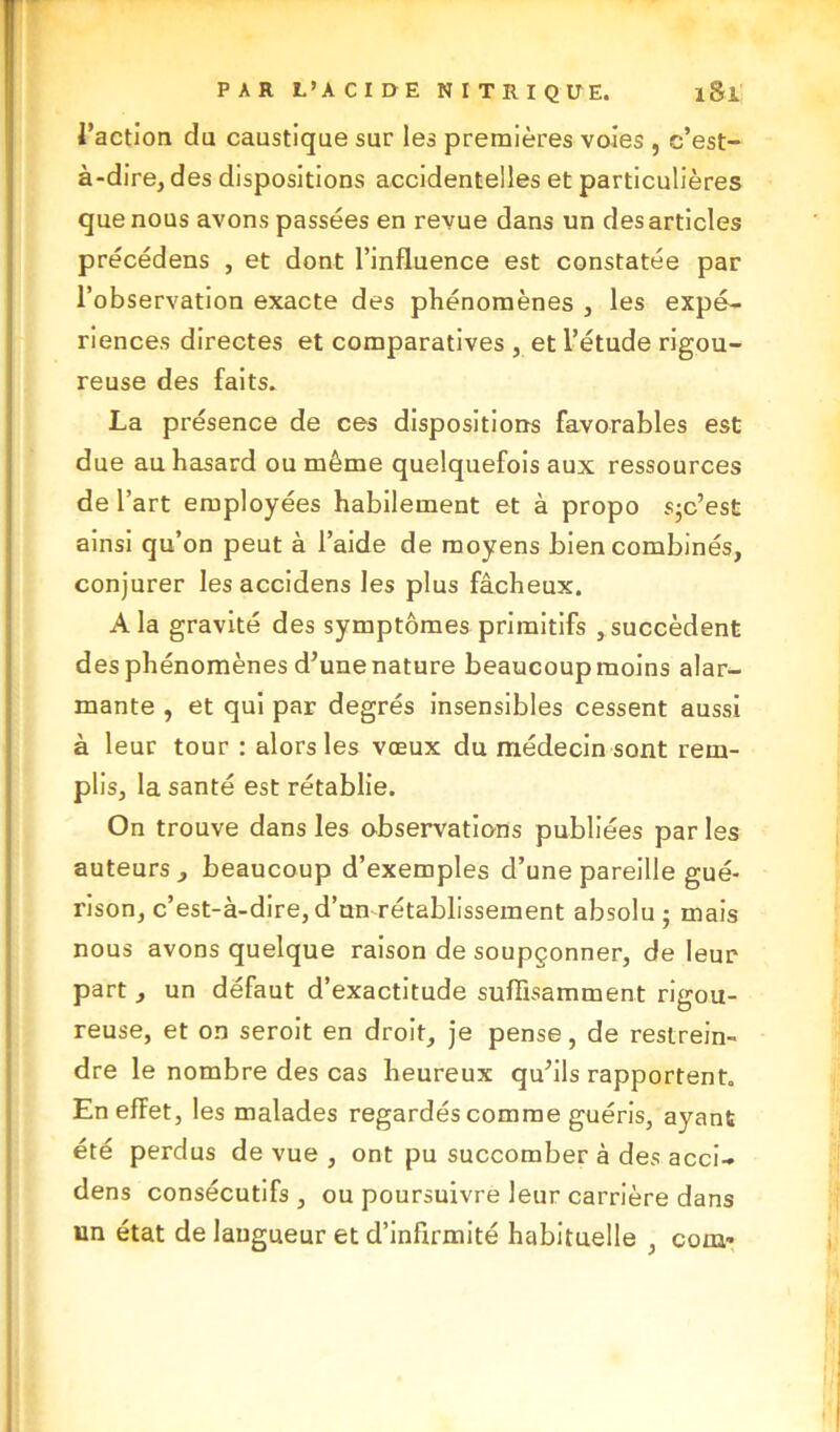 l’action du caustique sur les premières voies , c’est- à-dire, des dispositions accidentelles et particulières que nous avons passées en revue dans un des articles précédens , et dont l’influence est constatée par l’observation exacte des phénomènes , les expé- riences directes et comparatives , et l’étude rigou- reuse des faits. La présence de ces dispositions favorables est due au hasard ou même quelquefois aux ressources de l’art employées habilement et à propo sjc’est ainsi qu’on peut à l’aide de moyens bien combinés, conjurer les accidens les plus fâcheux. A la gravité des symptômes primitifs , succèdent des phénomènes d’une nature beaucoup moins alar- mante , et qui par degrés insensibles cessent aussi à leur tour : alors les vœux du médecin sont rem- plis, la santé est rétablie. On trouve dans les observations publiées par les auteurs , beaucoup d’exemples d’une pareille gué- rison, c’est-à-dire,d’un rétablissement absolu; mais nous avons quelque raison de soupçonner, de leur part , un défaut d’exactitude suffisamment rigou- reuse, et on seroit en droit, je pense, de restrein- dre le nombre des cas heureux qu’ils rapportent. En effet, les malades regardés comme guéris, ayant été perdus de vue , ont pu succomber à des acci- dens consécutifs, ou poursuivre leur carrière dans un état de langueur et d’infirmité habituelle , coin-