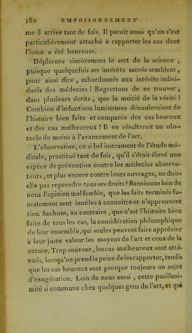 me il arrive tant de foi*. Il paroît aussi qu’on s’est particulièrement attaché à rapporter les cas dont l’issue a été heureuse. Déplorons sincèrement le sort de la science , puisque quelquefois ses intérêts sacrés semblent, pour ainsi dire , subordonnés aux intérêts indivi- duels des médecins ! Regrettons de ne trouver , dans plusieurs écrits , que la moitié de la vérité 1 Combien d’inductions lumineuses découleroient de l’histoire bien faite et comparée des cas heureux et des cas malheureux ! Il en résulteroit un obs- tacle de moins à l’avancement de l’art. L’observation, ce si bel instrument de l’étude mé- dicale, prostitué tant de fois, qu’il s’étoit élevé une espèce de prévention contre les médecins observa- teurs , et plus encore contre leurs ouvrages, ne doit- elle pas reprendre tous ses droits ? Bannissons loin de nous l’opinion mal fondée, que les faits terminés fu- nestement sont inutiles à connoître et n’apprennent rien. Sachons, au contraire , que c’est l’histoire bien faite de tous les cas, la considération philosophique de leur ensemble, qui seules peuvent faire apprécier à leur juste valeur les moyens de l’art et ceux de la nature. Trop souvent, lescas malheureux sont atté- nués, lorsqu’on prend la peine deles rapporter, tandis que les cas heureux sont presque toujours un sujet d’exagération. Loin de nous aussi , cette pusillani- mité si commune chez quelques gens de 1 art, et qui