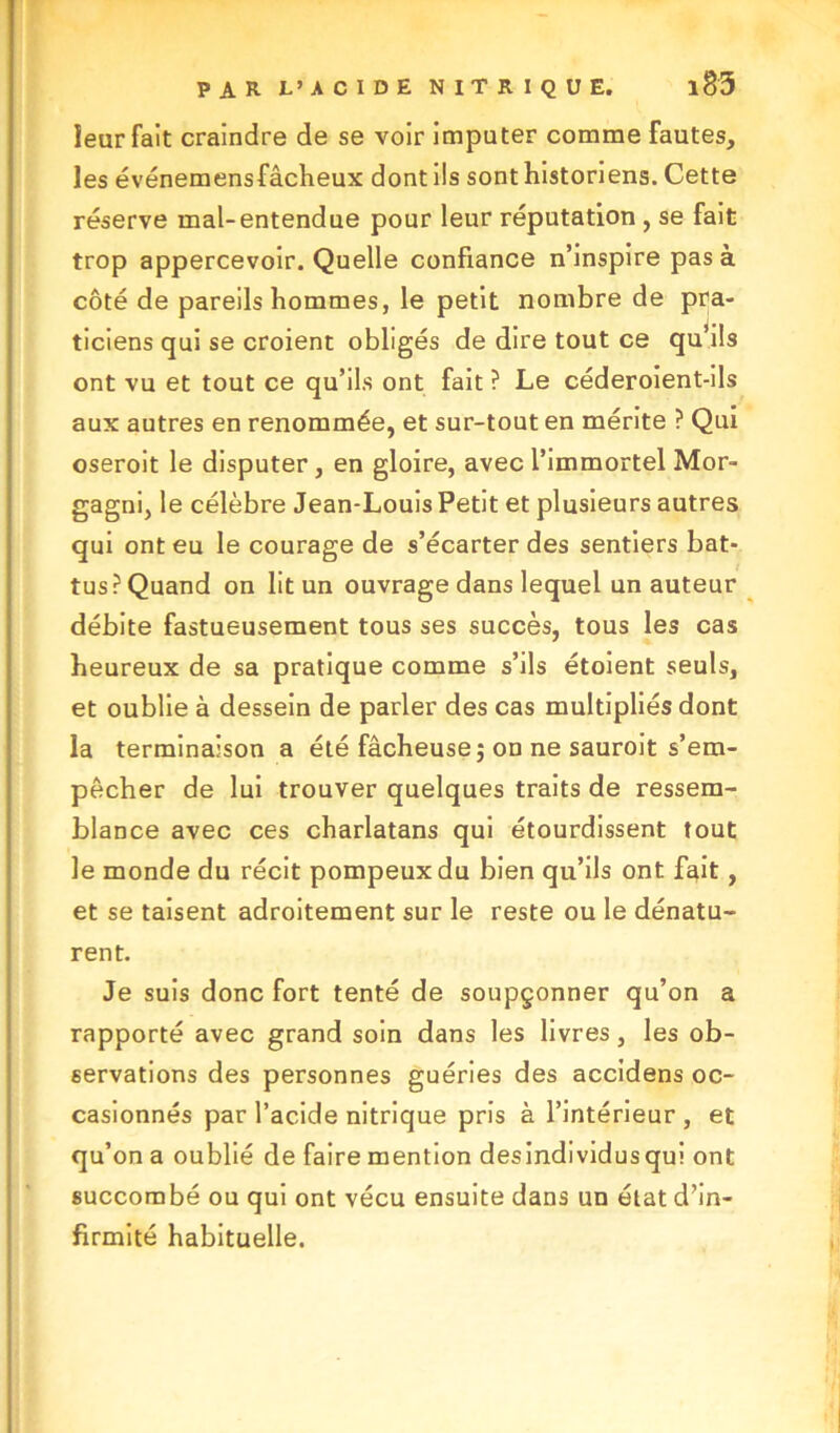 ieur fait craindre de se voir imputer comme fautes, les événemensfâcheux dont ils sont historiens. Cette réserve mal-entendue pour leur réputation , se fait trop appercevoir. Quelle confiance n’inspire pas à côté de pareils hommes, le petit nombre de pra- ticiens qui se croient obligés de dire tout ce qu’ils ont vu et tout ce qu’ils ont fait ? Le céderoient-ils aux autres en renommée, et sur-tout en mérite ? Qui oseroit le disputer, en gloire, avec l’immortel Mor- gagni, le célèbre Jean-Louis Petit et plusieurs autres qui ont eu le courage de s’écarter des sentiers bat- tus? Quand on lit un ouvrage dans lequel un auteur débite fastueusement tous ses succès, tous les cas heureux de sa pratique comme s’ils étoient seuls, et oublie à dessein de parler des cas multipliés dont la terminaison a été fâcheuse; on ne sauroit s’em- pêcher de lui trouver quelques traits de ressem- blance avec ces charlatans qui étourdissent tout le monde du récit pompeux du bien qu’ils ont fait, et se taisent adroitement sur le reste ou le dénatu- rent. Je suis donc fort tenté de soupçonner qu’on a rapporté avec grand soin dans les livres, les ob- servations des personnes guéries des accidens oc- casionnés par l’acide nitrique pris à l’intérieur , et qu’on a oublié de faire mention desindividusqui ont succombé ou qui ont vécu ensuite dans un état d’in- firmité habituelle.