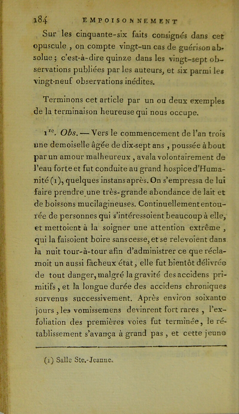 Sur les cinquante-six faits consignés dans cet opuscule , on compte vingt-un cas de guérison ab* solue; c’est-à-dire quinze dans les vingt-sept ob- servations publiées par les auteurs, et six parmi les vingt-neuf observations inédites. Terminons cet article par un ou deux exemples de la terminaison heureuse qui nous occupe. 1re. Obs. — Vers le commencement de l’an trois une demoiselle âgée de dix-sept ans , poussée about par un amour malheureux , avala volontairement de l’eau forte et fut conduite au grand hospice d’Huma- nité(i), quelques instansaprès. On s’empressa de lui faire prendre une très-grande abondance de lait et de boissons mucilagineuses. Continuellemententou- rée de personnes qui s’intéressoient beaucoup à elle, et mettoient à la soigner une attention extrême , qui la faisoient boire sans cesse, et se relevoient dans îa nuit tour-à-tour afin d’administrer ce que récla- inoit un aussi fâcheux état, elle fut bientôt délivrée de tout danger, malgré la gravité desaccidens pri- mitifs , et la longue durée des accidens chroniques survenus successivement. Après environ soixante jours , les vomissemens devinrent fort rares , l’ex- foliation des premières voies fut terminée, le ré- tablissement s’avança à grand pas , et cette jeune (1) Salle Ste.-Jeaime.