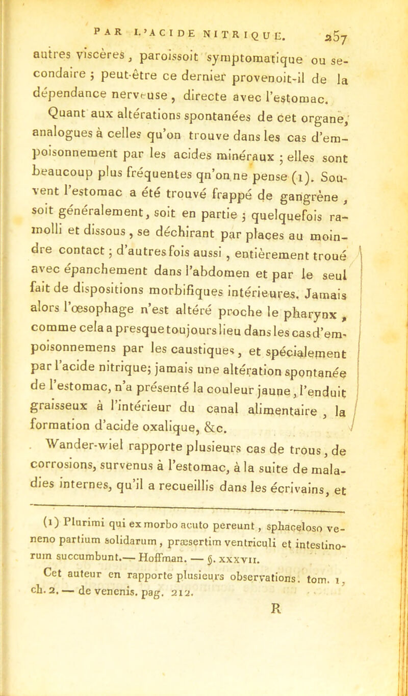 autres viscères , paroissoit symptomatique ou se- condaire ; peut-être ce dernier provenoit-il de la dépendance nerveuse, directe avec l’estomac. Quant aux altérations spontanées de cet organe, analogues à celles qu’on trouve dans les cas d’em- poisonnement par les acides minéraux ; elles sont beaucoup plus fréquentes qn’onne pense (1). Sou- vent 1 estomac a été trouvé frappé de gangrène , soit généralement, soit en partie ; quelquefois ra- molli et dissous , se déchirant par places au moin- are contact ■ d autres fois aussi , entièrement troué avec épanchement dans l’abdomen et par le seul fait de dispositions morbifiques intérieures. Jamais alors l’oesophage n’est altéré proche le pharynx , comme cela a presque toujours lieu dans les casd’em- poisonnemens par les caustiques, et spécialement par l’acide nitrique; jamais une altération spontanée de l’estomac, n’a présenté la couleur jaune, l’enduit graisseux à l’intérieur du canal alimentaire , la formation d’acide oxalique, &c. Wander-wiel rapporte plusieurs cas de trous , de corrosions, survenus à l’estomac, à la suite de mala- dies internes, qu il a recueillis dans les écrivains, et (1) Plurimi qui exmorbo aeuto pereunt, sphaçeloso ve- neno partium solidarum, præsertim ventriculi et inteslino- rum succumbunt.— Hoffman. — xxxvn. Cet auteur en rapporte plusieurs observations, tom. 1. ch. 2, — de venenis. pag. 212. R