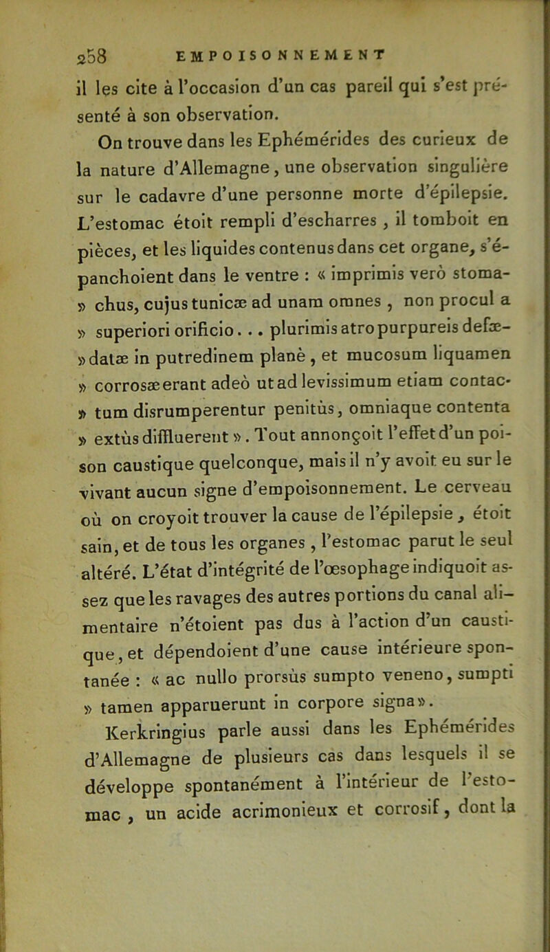 il les cite à l’occasion d’un cas pareil qui s’est pré- senté à son observation. On trouve dans les Ephémérides des curieux de la nature d’Allemagne, une observation singulière sur le cadavre d’une personne morte d'épilepsie. L’estomac étoit rempli d’escbarres , il tomboit en pièces, et les liquides contenus dans cet organe, s’é- panchoient dans le ventre : « imprimis verô stoma- » cbus, cujustunicæ ad unam oranes , non procul a » superiori orificio. .. plurimisatropurpureisdefæ- »datæ in putredinem plané , et mucosum liquamen » corrosæerant adeo ut ad levissimum etiam contac* j) tum disrumperentur penitùs, omniaque contenta » extùsdiiïluerent » . Tout annonçoit l’effet d’un poi- son caustique quelconque, mais il n’y avoit eu sur le vivant aucun signe d’empoisonnement. Le cerveau où on croyoit trouver la cause de l’épilepsie , étoit sain, et de tous les organes , l’estomac parut le seul altéré. L’état d’intégrité de l’œsophage indiquoit as- sez que les ravages des autres portions du canal ali- mentaire n’étoient pas dus a 1 action d un causti- que, et dépendoient d’une cause intérieure spon- tanée : « ac nullo prorsùs sumpto veneno, sumpti » tamen apparuerunt in corpore signa». Kerkringius parle aussi dans les Ephémérides d’Allemagne de plusieurs cas dans lesquels il se développe spontanément a 1 intérieur de 1 esto- mac , un acide acrimonieux et corrosif, dont la
