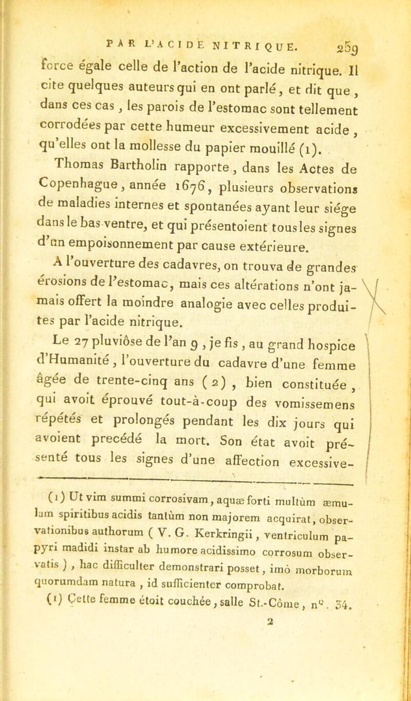 Force égale celle de l’action de l’acide nitrique. Il cite quelques auteurs qui en ont parlé, et dit que , dans ces cas, les parois de l’estomac sont tellement corrodées par cette humeur excessivement acide, qu’elles ont la mollesse du papier mouillé (i). Thomas Bartholin rapporte, dans les Actes de Copenhague, annee 1676, plusieurs observations de maladies internes et spontanées ayant leur siège dans le bas ventre, et qui présentoient tousles signes d’nn empoisonnement par cause extérieure. A 1 ouverture des cadavres, on trouva de grandes éi osions de l’estomac, mais ces altérations n’ont ja- mais offert la moindre analogie avec celles produi- tes par l’acide nitrique. > Le 27 pluviôse de l’an g , je fis , au grand hospice d’Humanité, l’ouverture du cadavre d’une femme âgée de trente-cinq ans (2) , bien constituée, qui avoit éprouvé tout-à-coup des vomissemens répétés et prolongés pendant les dix jours qui avoient précédé la mort. Son état avoit pré- senté tous les signes d une affection excessive- ( 1 ) Ut vim summi corrosivam, aquæ forti multùm æmu- lam spiritibus acidis tantùm non majorem acquirat, obser- vationibus authorum ( V. G. Kerkringii, ventriculum pa- pyrx madidi instar ab humore acidissimo corrosum obser- vatis ) , hac difficulter demonstrari posset, imô inorborum quorumdam natura , id suflicienter comprobat. (1) Celte femme étoit couchée, salle St.-Corne, nc. 54. 2