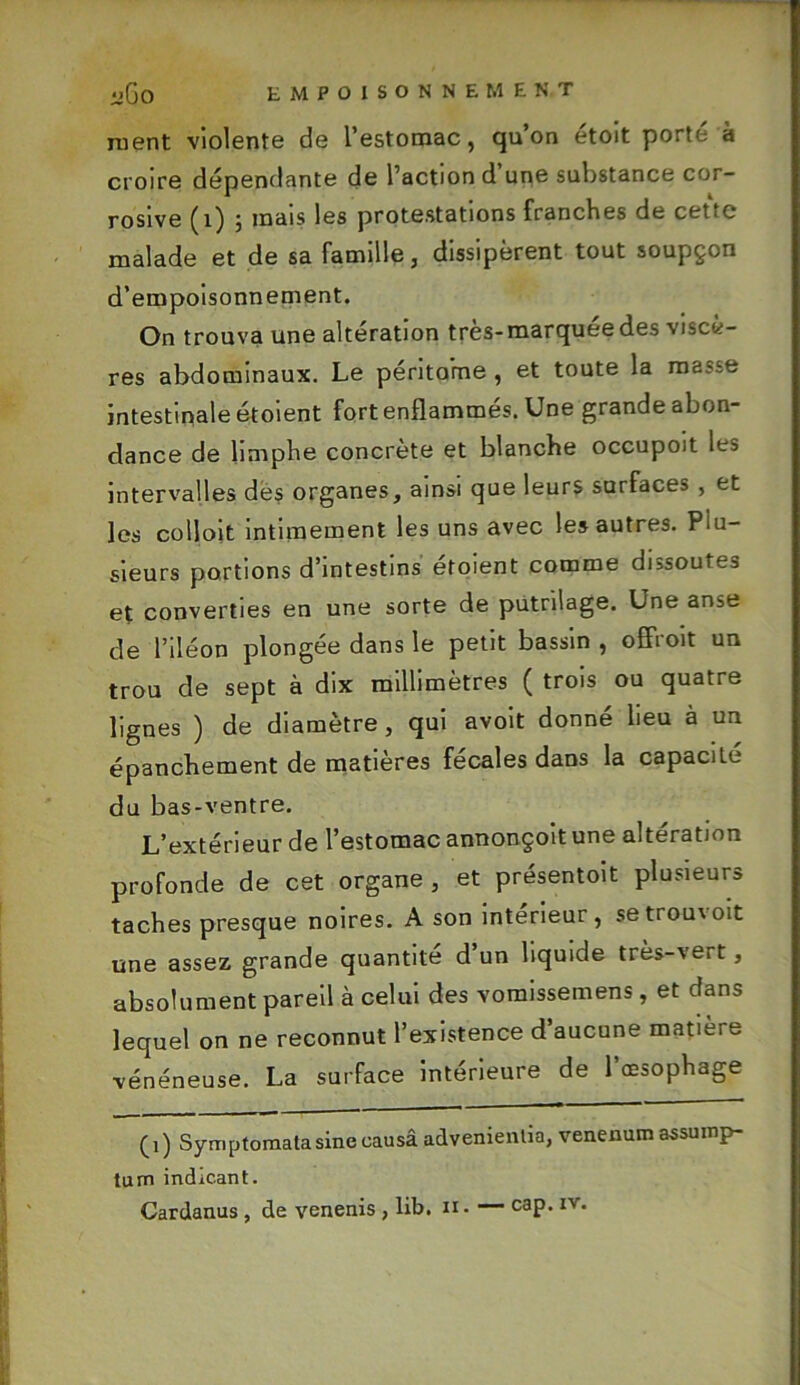 ment violente de l’estomac, qu’on etoit porte à croire dépendante de l’action d une substance cor- rosive (i) ; mais les protestations franches de cette malade et de sa famille, dissipèrent tout soupçon d’empoisonnement. On trouva une altération très-marquée des viscè- res abdominaux. Le péritoine , et toute la masse intestinale étoient fort enflammés. Une grande abon- dance de limphe concrète et blanche occupoit les intervalles dés organes, ainsi que leurs surfaces , et les colloit intimement les uns avec les autres. Plu- sieurs portions d’intestins étoient comme dissoutes et converties en une sorte de putrilage. Une anse de l’iléon plongée dans le petit bassin , offroit un trou de sept à dix millimètres ( trois ou quatre lignes ) de diamètre, qui avoit donné lieu à un épanchement de matières fécales dans la capacité du bas-ventre. L’extérieur de l’estomac annonçoit une altération profonde de cet organe , et présentoit plusieurs taches presque noires. A son intérieur, setrou\oit une assez grande quantité d’un liquide très-vert, absolument pareil à celui des vomissemens, et dans lequel on ne reconnut l’existence d’aucune matière vénéneuse. La surface intérieure de l’œsophage (1) Symptomala sine causâ advenienlia, venenum assump- tum indic.ant.