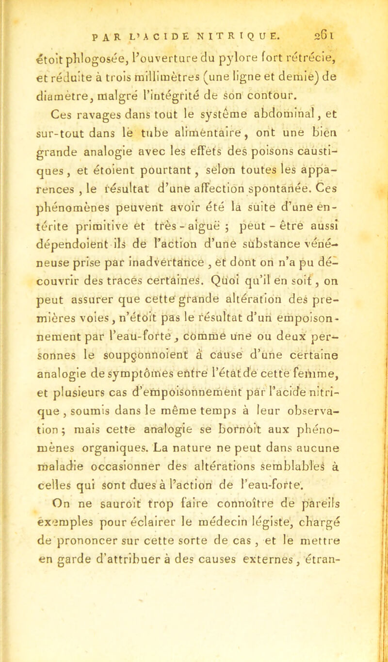 étoit phlogosée, l’ouverture du pylore fort rétrécie, et réduite à trois millimètres (une ligne et demie) de diamètre, malgré l’intégrité de son contour. Ces ravages dans tout le système abdominal, et sur-tout dans lé tube alimentaire, ont une bien grande analogie avec les effets des poisons causti- ques, et étoient pourtant, selon toutes les appa- rences , le résultat d’une affection spontanée. Ces phénomènes peuvent avoir été la suite d’une en- térite primitive et très - aiguë ; peut-être aussi dépendoient ils de l’action d’une substance véné- neuse prise par inadvertance , et dont on n’a pu dé- couvrir des traces certaines. Quoi qu’il en soit, on peut assurer que cette grande altération des pre- mières voies, n’étoit pas le résultat d’un empoison- nement par l’eau-forte, comme une ou deux per- sonnes le soupçonnoient à cause d’une certaine analogie de symptômes entre l’état de cette femme, et plusieurs cas d’empoisonnement par l’acide nitri- que , soumis dans le même temps à leur observa- tion ; mais cette analogie se bornoit aux phéno- mènes organiques. La nature ne peut dans aucune maladie occasionner des altérations semblables à celles qui sont dues à l’action de l’eau-forte. On ne sauroit trop faire connoître de pareils exemples pour éclairer le médecin légiste, chargé de prononcer sur cette sorte de cas, et le mettre en garde d’attribuer à des causes externes, étran-