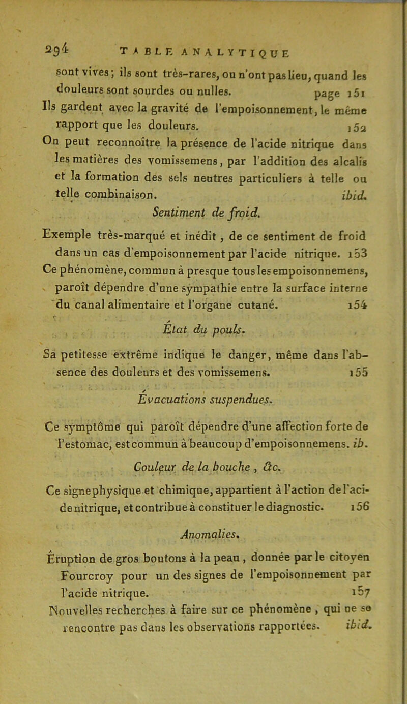 sont vives1, ils sont tres-rares, ou n’ont pas lieu, quand les douleurs sont sourdes ou nulles. page 151 Ils gardent avec la gravité de l’empoisonnement, le même rapport que les douleurs. i5a On peut reconnoître la présence de l’acide nitrique dans les matières des vomissemens, par l'addition des alcalis et la formation des sels neutres particuliers à telle ou telle combinaison. ibid. Sentiment de froid. Exemple très-marqué et inédit, de ce sentiment de froid dans un cas d’empoisonnement par l’acide nitrique. i53 Ce phénomène, commun à presque tous les empoisonnemens, paroît dépendre d’une sympathie entre la surface interne du canal alimentaire et l’organe cutané. i54 A Etat du pouis. Sa petitesse extrême indique le danger, même dans l’ab- sence des douleurs et des vomissemens. i55 r Evacuations suspendues. Ce symptôme qui paroît dépendre d’une affection forte de l’estomac, estcommun à beaucoup d’empoisonnemens. ib. Couleur de la bouche , âc. Ce signephysique et chimique, appartient à l’action del'aci- de nitrique, et contribue à constituer le diagnostic. i56 Anomalies. Éruption de gros boutons à la peau , donnée par le citoyen Fourcroy pour un des signes de l’empoisonnement par l’acide nitrique. tSl Nouvelles recherches à faire sur ce phénomène , qui ne se rencontre pas dans les observations rapportées. ibid.