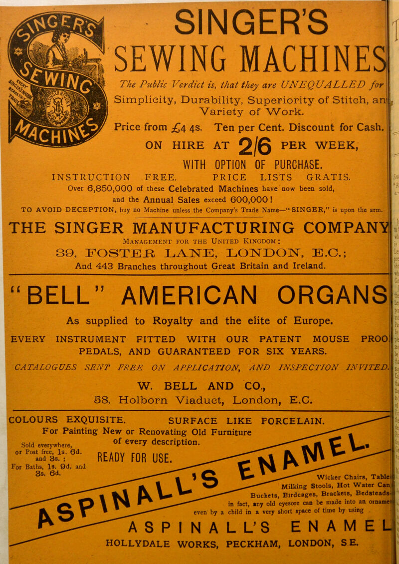 SINGER’S SEWING MACHINES The Public Verdict is, that they are UNEQUALLED for Simplicity, Durability, Superiority of Stitch, an' Variety of Work. Price from £4 4s, Ten per Cent. Discount for Cash. ON HIRE AT 2/6 PER WEEK, WITH OPTION OF PURCHASE. INSTRUCTION FREE. PRICE LISTS GRATIS. Over 6,850,000 of these Celebrated Machines have now been sold, and the Annual Sales exceed 600,000! TO AVOID DECEPTION, buy no Machine unless the Company’s Trade Name—“SINGER,” is upon the arm. THE SINGER MANUFACTURING COMPANY Management for the United Kingdom: 39, FOSTER LANE, LONDON, E.C.; And 443 Branches throughout Great Britain and Ireland. t S0 •Ai sb is Le; pre she wb “BELL” AMERICAN ORGANS Go the Lee As supplied to Royalty and the elite of Europe. | EVERY INSTRUMENT FITTED WITH OUR PATENT MOUSE PROOi PEDALS, AND GUARANTEED FOR SIX YEARS. CATALOGUES SENT FREE ON APPLICATION, AND INSPECTION INVITED. pej I anc Pa! he pie see be tha W. BELL AND CO., 68, Holborn Viaduct, London, E.C. COLOURS EXQUISITE. SURFACE LIKE PORCELAIN. For Painting New or Renovating Old Furniture Sold everywhere, or Post free, Is. 6d. and 3s. ; For Baths, Is. 9d, and 3s. 6d. of every description. READY FOR USE. h. I ‘k Wicker Chairs, Tablet Milking Stools, Hot Water Can Buckets, Birdcages, Brackets, Bedsteads- in fact, any old eyesore can be made into an ornamet even by a child in a very short space of time by using ASPINALL’S ENAMEL1 HOLLYDALE WORKS, PECKHAM, LONDON, S E.