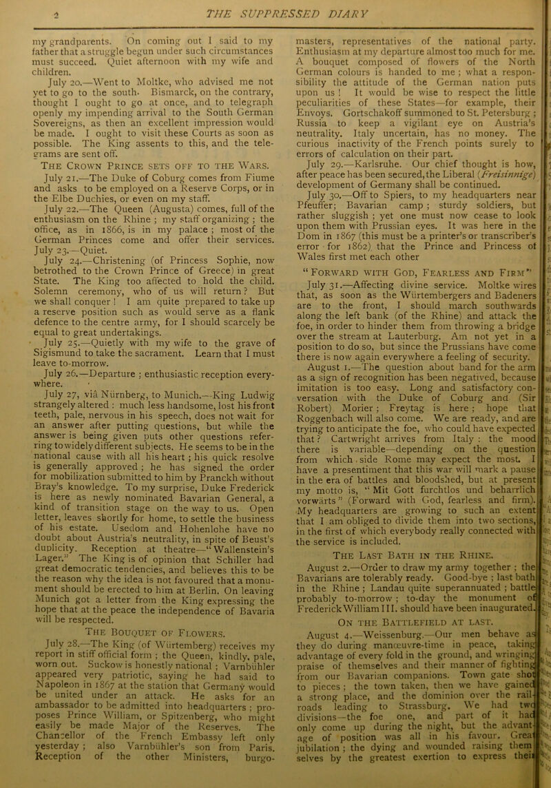 my grandparents. On coming out I said to my father that a struggle begun under such circumstances must succeed. Quiet afternoon with my wife and children. July 20.—Went to Moltke, who advised me not yet to go to the south. Bismarck, on the contrary, thought I ought to go at once, and to telegraph openly my impending arrival to the South German Sovereigns, as then an excellent impression would be made. I ought to visit these Courts as soon as possible. The King assents to this, and the tele- grams are sent off. The Crown Prince sets off to the Wars. July 21.—The Duke of Coburg comes from Fiume and asks to be employed on a Reserve Corps, or in the Elbe Duchies, or even on my staff. July 22.—The Queen (Augusta) comes, full of the enthusiasm on the Rhine ; my staff organizing ; the office, as in 1S66, is in my palace ; most of the German Princes come and offer their services. July 23.—Quiet. July 24.—Christening (of Princess Sophie, now betrothed to the Crown Prince of Greece) in great State. The King too affected to hold the child. Solemn ceremony, who of us will return ? But we shall conquer ! I am quite prepared to take up a reserve position such as would serve as a flank defence to the centre army, for I should scarcely be equal to great undertakings. July 25.—Quietly with my wife to the grave of Sigismund to take the sacrament. Learn that I must leave to-morrow. July 26.—Departure ; enthusiastic reception every- where. July 27, viaNiirnberg, to Munich.—King Ludwig strangely altered : much less handsome, lost his front teeth, pale, nervous in his speech, does not wait for an answer after putting questions, but while the answer is being given puts other questions refer- ring to widely different subjects. He seems to be in the national cause with all his heart ; his quick resolve is generally approved ; he has signed the order for mobilization submitted to him by Pranckh without Bray’s knowledge. To my surprise, Duke Frederick is here as newly nominated Bavarian General, a kind of transition stage on the way to us. Open letter, leaves shortly for home, to settle the business of his estate. Usedom and Hohenlohe have no doubt about Austria’s neutrality, in spite of Beust’s duplicity. Reception at theatre—“ Wallenstein’s Lager. The King is of opinion that Schiller had great democratic tendencies, and believes this to be the reason why the idea is not favoured that a monu- ment should be erected to him at Berlin. On leaving Munich got a letter from the King expressing the hope that at the peace the independence of Bavaria will be respected. The Bouquet of Flowers. July 28.—-The King (of Wiirtemberg) receives my report in stiff official form ; the Queen, kindly, pale, worn out. Suckowis honestly national ; Varnbiihler appeared very patriotic, saying he had said to Napoleon in 1867 at the station that Germany would be united under an attack. He asks for an ambassador to be admitted into headquarters ; pro- poses Prince William, or Spitzenberg, who might easily be made Major of the Reserves. The Chancellor of the French Embassy left only yesterday ; also Varnbuhler’s son from Paris. Reception of the other Ministers, burgo- masters, representatives of the national party. Enthusiasm at my departure almost too much for me. A bouquet composed of flowers of the North German colours is handed to me ; what a respon- sibility the attitude of the German nation puts upon us ! It would be wise to respect the little peculiarities of these States—for example, their Envoys. Gortschakoff summoned to St. Petersburg ; Russia to keep a vigilant eye on Austria’s neutrality. Italy uncertain, has no money. The curious inactivity of the French points surely to errors of calculation on their part. July 29.—Karlsruhe. Our chief thought is how, after peace has been secured, the Liberal 'JEreisinnige) development of Germany shall be continued. July 30.—Off to Spiers, to my headquarters near Pfeuffer; Bavarian camp ; sturdy soldiers, but rather sluggish ; yet one must now cease to look upon them with Prussian eyes. It was here in the Dom in 1867 (this must be a printer’s or transcriber’s error for 1862) that the Prince and Princess of Wales first met each other “Forward with God, Fearless and Firm” July 31.—Affecting divine service. Moltke wires that, as soon as the Wiirtembergers and Badeners are to the front, I should march southwards along the left bank (of the Rhine) and attack the foe, in order to hinder them from throwing a bridge over the stream at Lauterburg. Am not yet in a position to do so, but since the Prussians have come there is now again everywhere a feeling of security. August 1.—The question about band for the arm as a sign of recognition has been negatived, because imitation is too easy. Long and satisfactory con- versation with the Duke of Coburg and (Sir Robert) Morier; Freytag is here ; hope that Roggenbach will also come. We are ready, and are trying to anticipate the foe, who could have expected that ? Cartwright arrives from Italy : the mood there is variable—depending on the question from which . side Rome may expect the most. I have a presentiment that this war will mark a pause in the era of battles and bloodshed, but at present my motto is, “ Mit Gott furchtlos und beharrlich vorwarts ” (Forward with God, fearless and firm). My headquarters are growing to such an extent that I am obliged to divide them into two sections, in the first of which everybody really connected with the service is included. ’ It [5 F IF. t; Is!. r I: I It If.; lb ku: sy:: The Last Bath in the Rhine. August 2.—Order to draw my army together ; the Bavarians are tolerably ready. Good-bye ; last bath in the Rhine ; Landau quite superannuated ; battle j probably to-morrow ; to-day the monument 0£ Frederick William III. should have been inaugurated On the Battlefield at last. August 4.—Weissenburg.—Our men behave a they do during manoeuvre-time in peace, takim advantage of every fold in the ground, and wringing praise of themselves and their manner of fightin from our Bavarian companions. Town gate sho to pieces ; the town taken, then we have gaine a strong place, and the dominion over the rail roads leading to Strassburg. We had tw divisions—the foe one, and part of it ha< only come up during the night, but the advant of position was all in his art; ivt[ It Hfy, N E age tavour. jubilation selves by the dying and wounded the greatest exertion to Greaj raising them! express theii Me s