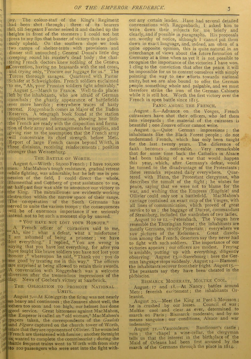 joy. The colour-staff of the King’s Regiment had been shot through ; three of its bearers fell, till Sergeant Forster seized it and dashed up the heights in front of the stormers ; I could not but press to my lips that banner of victory thus so glori- ously upheld. On the southern slope we took two camps of shelter-tents with provisions and dinner still untouched ; General Douai’s little dog creeping round his master’s dead body ; the chat- tering French doctors knew nothing of the Geneva ^Convention, having no brassards with the red cross, and crying only, “Procure our luggage for us.” The Turcos thorough savages. Quartered with Pastor Schafer at Schweighofen. French soldiers exclaimed to me, “Ah, your Prussian soldiers fight admirably.” August 5.—March to France. Well-to-do places left by the inhabitants, who are afraid of German cannibals ; the ghastly appearance of battlefields ever more horrible ; every where traces of hasty retreat. Roggenbach comes as Major of the Baden Reserves. A telegraph book found at the station supplies important information, showing how little the French are ready with the disposition and forma- tion of their army and arrangements for supplies, and .giving rise to tire assumption that the French army will concentrate its chief strength before Metz. Report of large French camps beyond Worth, in three divisions, receiving reinforcements ; position stronger than Weissenburg. The Battle of Worth. August 6.—Worth ; 80,000 French ; I have 100,000 a® :men. MacMahon’s tough resistance, gradual retreat while fighting, was admirable, but he left me in pos- :on- ssession of the field, I could direct the whole, sir iBIumenthal and Gottberg of great assistance to me, t'uat at half-past four was able to announce our victory to tthe King. The mitrailleuses are evidently working 'destruction within the narrow space of their range. The co-operation of the South Germans has sserved to unite the various troops ; the consequences will be of enormous importance if we seriously ; intend not to let such a moment slip by unused. “ You HAVE NOT LOST YOUR HONOUR.” A French officer of cuirassiers said to me, “Ah, sire ! what a defeat, what a misfortune! I am ashamed of being a prisoner ; we have Host everything.” I replied, “You are wrong in jsaying that you have lost everything, for after you 'have fought like brave soldiers you have not lost your 1 honour whereupon he said, “Thank you : you do :me good by treating me in this way.” The officers - ;are surprised at being allowed to retain their swords, ttle A conversation with Roggenbach was a welcome of diversion after the tremendous impressions of the eifcday. News of Goeben’s victory at Saarbriick. The Obligation to promote National Unity. August 7.—At Kbniggriitz the firing was not nearly so heavy and continuous ; the Zouaves shoot well, the others too soon and too high, our helmet has done good service. Great bitterness against MacMahon, the Emperor is called an “ old woman,” MacMahon’s papers taken, the correspondents of the Gaulois and Figaro captured on the church tower of Worth, state that theyare opponentsof Ollivier. Thewounded French are threatened with famine ; another fortnight is4 wanted to complete the commissariat ; during the battle frequent trains went to Worth with from sixty 1 to 100 passengers who were sent into the fight with- out any certain leader. Have had several detailed conversations with Roggenbach; I asked him to write down their subjects for me briefly and clearly, and if possible in paragraphs. His proposals are worthy of notice, although I cannot put them down in exact language, and, indeed, am often of a quite opposite opinion, this is quite natural in an interchange of views about the future formation of Germany at a time when as yet it is not possible to recognize the importance of the victories I have won. I cling to the conviction that after the peace it will be impossible for us to content ourselves with simply pointing the way to new efforts towards national unity, but we are also bound to offer the German people something whole and palpable, and we must therefore strike the iron of the German Cabinets while it is still hot. Worth the first victory over the French in open battle since 1815. Panic among the French. August 8.—Advance on the Vosges, French cuirassiers have shot their officers, who led them into vineyards ; the material of the cuirasses is beautiful ; one Zouave officer cannot write. August 9.—Quite German impressions ; the inhabitants like the Black Forest people ; do not understand French, which has only been taught for the last twenty years. The difference of faith becomes noticeable. Very remarkable that for some time back the Catholics in Alsace had been talking of a war that would happen this year, which, after Germany’s defeat, would be turned to the disadvantage of the Protestants ; these remarks repeated daily everywhere. Quar- tered with Hann, the Protestant clergyman, who describes the tumult of the flight ; he wishes for peace, saying that we were not to blame for the war, and wishing that the Empress (Eugenie) and Ollivier could only see a battlefield. MacMahon’s carriage contained an exact map of the Vosges, with all lines of communication, which proved of great service to us ; the baggage of Ducrot, commandant of Strassburg, included the wardrobes of two ladies. August 10 to 12.—Petersbach. The Vosges here resemble the Thuringian forest ; the inhabitants are mostly Germans, strictly Protestant ; everywhere we saw pictures of the Reformers. Great dissolu- tion among the French, deserters say they never had to fight with such soldiers. The importance of our victories appears ; our officers are modest. Freytag is amiable, putting up with everything, diligently observing. August 13.—Sarrebourg : here the Ger- man language stops suddenly. August 14-—Blamont: the inhabitants recover from their fright. August^.— The peasants say they have been cheated in the plebiscite. Bismarck Moderate, Moltke Cool. August 17 and 18.—At Nancybattles aiound Metz; feverish excrement; the inhabitants Or- leanist. . „ . August 20.—Meet the King at 1 ont-a-Mousson ; he is crushed by our losses. Council of war; Moltke cool and clear as evet, determined to march on Paris ; Bismarck moderate, and by no means sanguine; our conditions, Alsace and vai indemnity. August 21.—Vaucouleurs. Baudicourt’s castle ; ruin ; the chapel a wine-cellar, the clergyman tells us that the interest in the birthplace of the Maid of Orleans had been first aroused by the march of the Germans through the place in 1814.