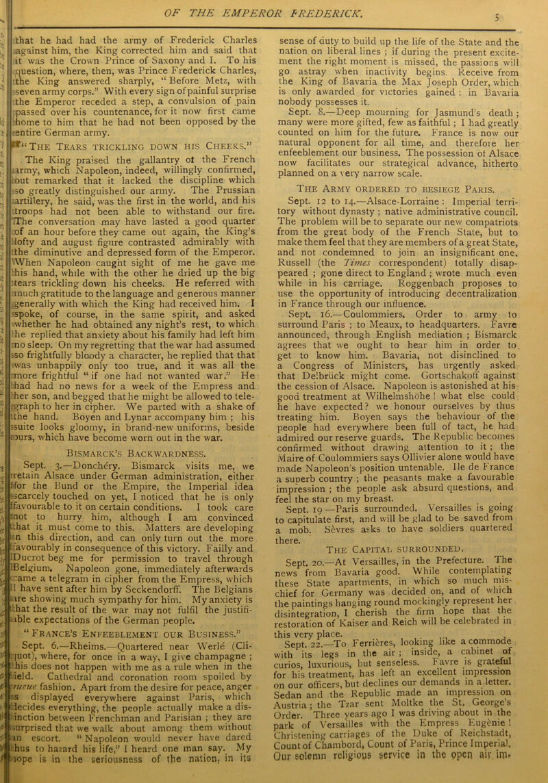 i, that he had had the army of Frederick Charles I' against him, the King corrected him and said that : it was the Crown Prince of Saxony and I. To his question, where, then, was Prince Frederick Charles, : the King answered sharply, “Before Metz, with •seven army corps.” With every sign of painful surprise the Emperor receded a step, a convulsion of .pain passed over his countenance, for it now first came home to him that he had not been opposed by the entire German army. ^“The Tears trickling down his Cheeks.” The King praised the gallantry ot the French Army, which Napoleon, indeed, willingly confirmed, bbut remarked that it lacked the discipline which •so greatly distinguished our army. The Prussian .artillery, he said, was the first in the world, and his Troops had not been able to withstand our fire. IThe conversation may have lasted a good quarter of an hour before they came out again, the King’s !lofty and august figure contrasted admirably with tthe diminutive and depressed form of the Emperor. 'When Napoleon caught sight of me he gave me ’his hand, while with the other he dried up the big Hears trickling down his cheeks. He referred with nnuch gratitude to the language and generous manner ..generally with which the King had received him. I and asked I whether he had obtained any night’s rest, to which he replied that anxiety about his family had left him rno sleep. On my regretting that the war had assumed $so frightfully bloody a character, he replied that that was unhappily only too true, and it was all the rmore frightful “if one had not wanted war.” He thad had no news for a week of the Empress and 'her son, and begged that he might be allowed to tele- egraph to her in cipher. We parted with a shake of tthe hand. Boyen and Lynar accompany him ; his ssuite looks gloomy, in brand-new uniforms, beside oours, which have become worn out in the war. Bismarck’s Backwardness. Sept. 3.—Donchery. Bismarck visits me, we rretain Alsace under German administration, either ffor the Bund or the Empire, the Imperial idea 'scarcely touched on yet, I noticed that he is only ffavourable to it on certain conditions. 1 took care mot to hurry him, although I am convinced t:hat it must come to this. Matters are developing n this direction, and can only turn out the more f avourably in consequence of this victory. Failly and iDucrot beg me for permission to travel through iBelgium, Napoleon gone, immediately afterwards < ~ame a telegram in cipher from the Empress, which II have sent after him by Seckendorff. The Belgians . ire showing much sympathy for him. My anxiety is t:hat the result of the war may not fulfil the justifi- able expectations of the German people. “France’s Enfeeblement our Business.” Sept. 6.—Rheims.—Quartered near Werle (Cli- juot), where, for once in a way, I give champagne ; t his does not happen with me as a rule when in the field. Cathedral and coronation room spoiled by meue fashion. Apart from the desire for peace, anger s displayed everywhere against Paris, which decides everything, the people actually make a dis- inction between Frenchman and Parisian ; they are iurprised that we walk about among them without on escort. “Napoleon would never have dared hus to hazard his life,” 1 heard one man say. My lope is in the seriousness of the nation, in its sense of duty to build up the life of the State and the nation on liberal lines ; if during the present excite- ment the right moment is missed, the passions will go astray when inactivity begins. Receive from the King of Bavaria the Max Joseph Order, which is only awarded for victories gained : in Bavaria nobody possesses it. Sept. 8.—-Deep mourning for Jasmund’s death ; many were more gifted, few as faithful; I had greatly counted on him for the future. France is now our natural opponent for all time, and therefore her enfeeblement our business. The possession ot Alsace now facilitates our strategical advance, hitherto planned on a very narrow scale. The Army ordered to besiege Paris. Sept. 12 to 14.—Alsace-Lorraine : Imperial terri- tory without dynasty ; native administrative council. The problem will be to separate our new compatriots from the great body of the French State, but to make them feel that they are members of a great State, and not condemned to join an insignificant one. Russell (the Times correspondent) totally disap- peared ; gone direct to England ; wrote much even while in his carriage. Roggenbach proposes to use the opportunity of introducing decentralization in France through our influence. Sept. 16.—Coulommiers. Order to army to surround Paris ; to Meaux, to headquarters. Favre announced, through English mediation ; Bismarck agrees that we ought to hear him in order to get to know him. Bavaria, not disinclined to a Congress of Ministers, has urgently asked that Delbriick might come. Gortschakoff against the cession of Alsace. Napoleon is astonished at his good treatment at Wilhelmshohe ! what else could he have expected? we honour ourselves by thus treating him. Boyen says the behaviour of the people had everywhere been full of tact, he had admired our reserve guards. The Republic becomes confirmed without drawing attention to it ; the Maire of Coulommiers says Ollivier alone would have made Napoleon’s position untenable. lie de France a superb country ; the peasants make a favourable impression ; the people ask absurd questions, and feel the star on my breast. Sept. 19—Paris surrounded. Versailles is going to capitulate first, and will be glad to be saved from a mob. Sevres asks to have soldiers quartered there. The Capital surrounded. Sept. 20.—At Versailles, in the Prefecture. The news from Bavaria good. While contemplating these State apartments, in which so much mis- chief for Germany was decided on, and of which the paintings hanging round mockingly represent her disintegration, I cherish the firm hope that the restoration of Kaiser and Reich will be celebrated in this very place. . Sept. 22.—To Ferrieres, looking like a commode with its legs in the air ; inside, a cabinet of curios, luxurious, but senseless. Favre is giateful for his treatment, has left an excellent impression on our officers, but declines oui demands in a letter. Sedan and the Republic made an impression on Austria; the Tzar sent Moltke the St. George’s Order. Three years ago I was driving about in the park of Versailles with the Empress Eugenie ! Christening carriages of the Duke of Reichstadt, Count of Chambord, Count of Paris, Prince Imperial. Our solemn religious service in the open air inv