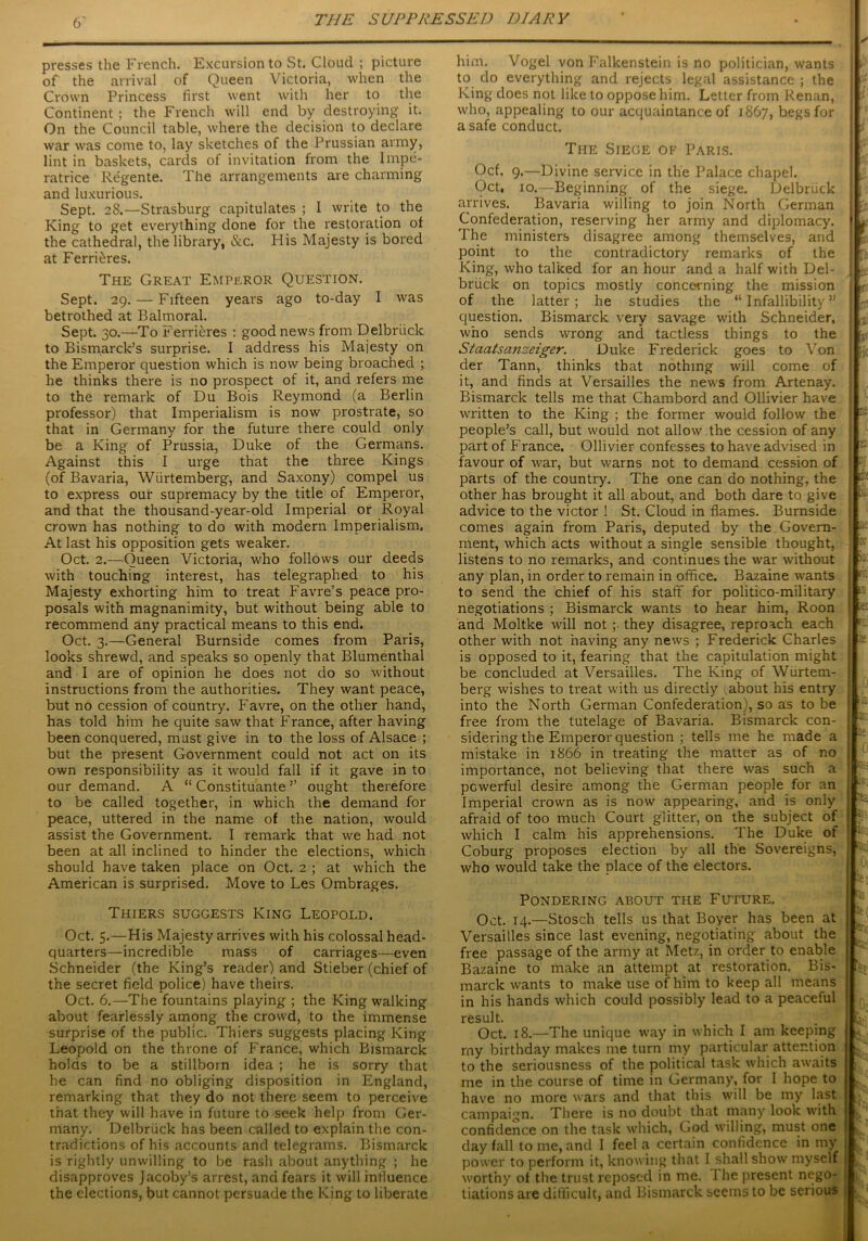 presses the French. Excursion to St. Cloud ; picture of the arrival of Queen Victoria, when the Crown Princess first went with her to the Continent; the French will end by destroying it. On the Council table, where the decision to declare war was come to, lay sketches of the Prussian army, lint in baskets, cards of invitation from the Impe- ratrice Regente. The arrangements are charming and luxurious. Sept. 28.—Strasburg capitulates ; I write to the King to get everything done for the restoration of the cathedral, the library, &c. His Majesty is bored at FerriDres. The Great Emperor Question. Sept. 29. — Fifteen years ago to-day I was betrothed at Balmoral. Sept. 30.—To Ferrieres : good news from Delbriick to Bismarck’s surprise. I address his Majesty on the Emperor question which is now being broached ; he thinks there is no prospect of it, and refers me to the remark of Du Bois Reymond (a Berlin professor) that Imperialism is now prostrate, so that in Germany for the future there could only be a King of Prussia, Duke of the Germans. Against this I urge that the three Kings (of Bavaria, Wiirtemberg, and Saxony) compel us to express our supremacy by the title of Emperor, and that the thousand-year-old Imperial or Royal crown has nothing to do with modern Imperialism. At last his opposition gets weaker. Oct. 2.—Queen Victoria, who follows our deeds with touching interest, has telegraphed to his Majesty exhorting him to treat Favre’s peace pro- posals with magnanimity, but without being able to recommend any practical means to this end. Oct. 3.—General Burnside comes from Paris, looks shrewd, and speaks so openly that Blumenthal and I are of opinion he does not do so without instructions from the authorities. They want peace, but no cession of country. Favre, on the other hand, has told him he quite saw that France, after having been conquered, mast give in to the loss of Alsace ; but the present Government could not act on its own responsibility as it would fall if it gave in to our demand. A “ Constituante ’’ ought therefore to be called together, in which the demand for peace, uttered in the name of the nation, would assist the Government. I remark that we had not been at all inclined to hinder the elections, which should have taken place on Oct. 2 ; at which the American is surprised. Move to Les Ombrages. Thiers suggests King Leopold. Oct. 5.—His Majesty arrives with his colossal head- quarters—incredible mass of carriages—even Schneider (the King’s reader) and Stieber (chief of the secret field police) have theirs. Oct. 6.—The fountains playing ; the King walking about fearlessly among the crowd, to the immense surprise of the public. Thiers suggests placing King Leopold on the throne of France, which Bismarck holds to be a stillborn idea ; he is sorry that he can find no obliging disposition in England, remarking that they do not there seem to perceive that they will have in future to seek help from Ger- many. Delbriick has been called to explain the con- tradictions of his accounts and telegrams. Bismarck is rightly unwilling to be rash about anything ; he disapproves Jacoby’s arrest, and fears it will influence the elections, but cannot persuade the King to liberate him. Vogel von Falkenstein is no politician, wants to do everything and rejects legal assistance ; the King does not like to oppose him. Letter from Renan, who, appealing to our acquaintance of 1867, begs for a safe conduct. The Siege of Paris. Ocf. 9.—Divine service in the Palace chapel. Oct, 10.—Beginning of the siege. Delbriick arrives. Bavaria willing to join North German Confederation, reserving her army and diplomacy. The ministers disagree among themselves, and point to the contradictory remarks of the King, who talked for an hour and a half with Del- brlick on topics mostly concerning the mission of the latter; he studies the “ Infallibility ” question. Bismarck very savage with Schneider, who sends wrong and tactless things to the Staatsanzeiger. Duke Frederick goes to Von der Tann, thinks that nothing will come of it, and finds at Versailles the news from Artenay. Bismarck tells me that Chambord and Ollivier have written to the King ; the former would follow the people’s call, but would not allow the cession of any part of Franee. Ollivier confesses to have advised in favour of war, but warns not to demand cession of parts of the country. The one can do nothing, the other has brought it all about, and both dare to give advice to the victor ! St. Cloud in flames. Burnside comes again from Paris, deputed by the Govern- ment, which acts without a single sensible thought, listens to no remarks, and continues the war without any plan, in order to remain in office. Bazaine wants to send the chief of his staff for politico-military negotiations ; Bismarck wants to hear him, Roon and Moltke will not ;• they disagree, reproach each other with not having any news ; Frederick Charles is opposed to it, fearing that the capitulation might be concluded at Versailles. The King of Wurtem- berg wishes to treat with us directly about his entry into the North German Confederation), so as to be free from the tutelage of Bavaria. Bismarck con- sidering the Emperor question ; tells me he made a mistake in 1866 in treating the matter as of no importance, not believing that there was such a powerful desire among the German people for an Imperial crown as is now appearing, and is only afraid of too much Court glitter, on the subject of which I calm his apprehensions. The Duke of Coburg proposes election by all the Sovereigns, who would take the place of the electors. Pondering about the Future. Oct. 14.—Stosch tells us that Boyer has been at Versailles since last evening, negotiating about the free passage of the army at Metz, in order to enable Bazaine to make an attempt at restoration. Bis- marck wants to make use of him to keep all means in his hands which could possibly lead to a peaceful result. Oct. 18.—The unique way in which I am keeping rny birthday makes me turn my particular attention to the seriousness of the political task which awaits me in the course of time in Germany, for I hope to have no more wars and that this will be my last campaign. There is no doubt that many look with confidence on the task which, God willing, must one day fall to me, and I feel a certain confidence in my power to perform it, knowing that I shall show myself worthy of the trust reposed in me. I he present nego- tiations are difficult, and Bismarck seems to be serious . I 1.: 0: L • 0 he 0 ■e J* roci 0: