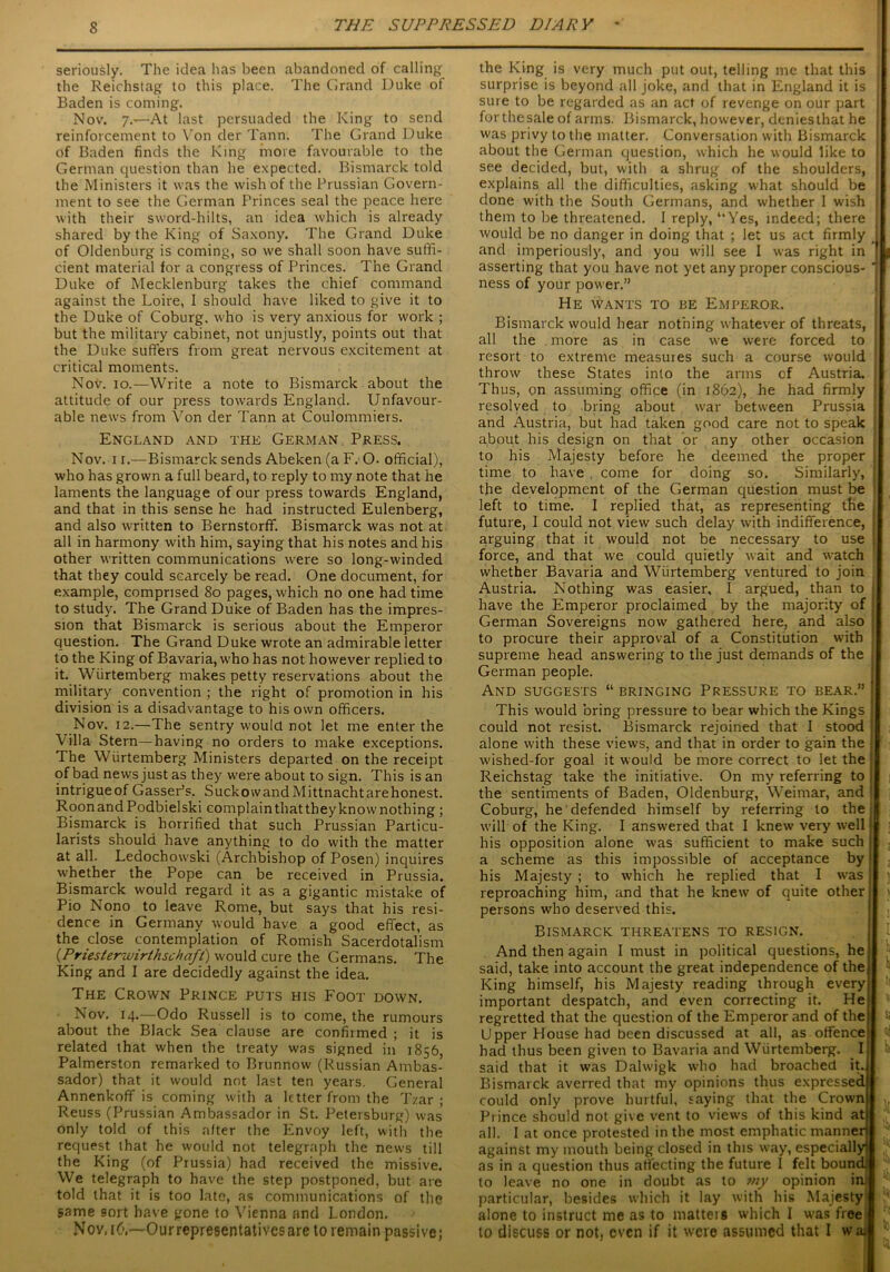 seriously. The idea has been abandoned of calling' the Reichstag to this place. The Grand Duke of Baden is coming. Nov. 7.—At last persuaded the King to send reinforcement to Von der Tann. The Grand Duke of Baden finds the King more favourable to the German question than he expected. Bismarck told the Ministers it was the wish of the Prussian Govern- ment to see the German Princes seal the peace here with their sword-hilts, an idea which is already shared by the King of Saxony. The Grand Duke of Oldenburg is coming, so we shall soon have suffi- cient material for a congress of Princes. The Grand Duke of Mecklenburg takes the chief command against the Loire, I should have liked to give it to the Duke of Coburg, who is very anxious for work ; but the military cabinet, not unjustly, points out that the Duke suffers from great nervous excitement at critical moments. Nov. 10.—Write a note to Bismarck about the attitude of our press towards England. Unfavour- able news from Von der Tann at Coulommiers. England and the German Press. Nov. 11.—Bismarck sends Abeken (a F. O. official), who has grown a full beard, to reply to my note that he laments the language of our press towards England, and that in this sense he had instructed Eulenberg, and also written to Bernstorff. Bismarck was not at all in harmony with him, saying that his notes and his other written communications were so long-winded that they could scarcely be read. One document, for example, comprised 80 pages, which no one had time to study. The Grand Duke of Baden has the impres- sion that Bismarck is serious about the Emperor question. The Grand Duke wrote an admirable letter to the King of Bavaria, who has not however replied to it. Wiirtemberg makes petty reservations about the military convention ; the right of promotion in his division is a disadvantage to his own officers. Nov. 12.—The sentry would not let me enter the Villa Stern—having no orders to make exceptions. The Wiirtemberg Ministers departed on the receipt of bad news just as they were about to sign. This is an intrigueofGasser’s. SuckowandMittnachtarehonest. RoonandPodbielski complainthattheyknownothing; Bismarck is horrified that such Prussian Particu- larists should have anything to do with the matter at all. Ledochowski (Archbishop of Posen) inquires whether the Pope can be received in Prussia. Bismarck would regard it as a gigantic mistake of Pio Nono to leave Rome, but says that his resi- dence in Germany would have a good effect, as the close contemplation of Romish Sacerdotalism (Priesterwirthschaft) would cure the Germans. The King and I are decidedly against the idea. The Crown Prince puts his Foot down. Nov. 14.—Odo Russell is to come, the rumours about the Black Sea clause are confirmed ; it is related that when the treaty was signed in 1856, Palmerston remarked to Brunnow (Russian Ambas- sador) that it would not last ten years. General Annenkoff is coming with a letter from the Tzar ; Reuss (Prussian Ambassador in St. Petersburg) was only told of this after the Envoy left, with the request that he would not telegraph the news till the King (of Prussia) had received the missive. We telegraph to have the step postponed, but are told that it is too late, as communications of the same sort have gone to Vienna and London. Nov.iG—Ourrepresentativesare to remain passive; the King is very much put out, telling me that this j surprise is beyond all joke, and that in England it is sure to be regarded as an act of revenge on our part forthesale of arms. Bismarck, however, deniesthat he was privy to the matter. Conversation with Bismarck I about the German question, which he would like to see decided, but, with a shrug of the shoulders, j explains all the difficulties, asking what should be done with the South Germans, and whether I wish them to be threatened. 1 reply, “Yes, indeed; there { would be no danger in doing that ; let us act firmly j and imperiously, and you will see I was right in I \ asserting that you have not yet any proper conscious- j ness of your power.” He wants to be Emperor. Bismarck would hear nothing whatever of threats, j all the more as in case we were forced to resort to extreme measures such a course would ; throw these States into the arms cf Austria. ; Thus, on assuming office (in 1862), he had firmly ■ resolved to bring about war between Prussia : and Austria, but had taken good care not to speak about his design on that or any other occasion to his Majesty before he. deemed the proper i time to have . come for doing so. Similarly, j the development of the German question must be left to time. I replied that, as representing tfie future, I could not view such delay with indifference, arguing that it would not be necessary to use i force, and that we could quietly wait and -watch whether Bavaria and Wiirtemberg ventured to join Austria. Nothing was easier, I argued, than to ■ have the Emperor proclaimed by the majority of German Sovereigns now gathered here, and also to procure their approval of a Constitution with supreme head answering to the just demands of the German people. And suggests “ bringing Pressure to bear.” j This would bring pressure to bear which the Kings could not resist. Bismarck rejoined that I stood alone with these views, and that in order to gain the j wished-for goal it would be more correct to let the Reichstag take the initiative. On my referring to 1 1 the sentiments of Baden, Oldenburg, Weimar, and | Coburg, he defended himself by referring to the 1 will of the King. I answered that I knew very well j ■ his opposition alone was sufficient to make such a scheme as this impossible of acceptance by t his Majesty ; to which he replied that I was j j reproaching him, and that he knew of quite other \ persons who deserved this. Bismarck threatens to resign. And then again I must in political questions, he said, take into account the great independence of the King himself, his Majesty reading through every important despatch, and even correcting it. He regretted that the question of the Emperor and of the Upper House had been discussed at all, as offence had thus been given to Bavaria and Wiirtemberg. I said that it was Dalwigk who had broached it. Bismarck averred that my opinions thus expressed could only prove hurtful, saying that the Crown Prince should not give vent to views of this kind at all. I at once protested in the most emphatic manner against my mouth being closed in this way, especially! as in a question thus affecting the future I felt bound, to leave no one in doubt as to 7ny opinion in particular, besides which it lay with his Majesty alone to instruct me as to matteis which I was free to discuss or not, even if it were assumed that I wai \ t< l, ; I \f