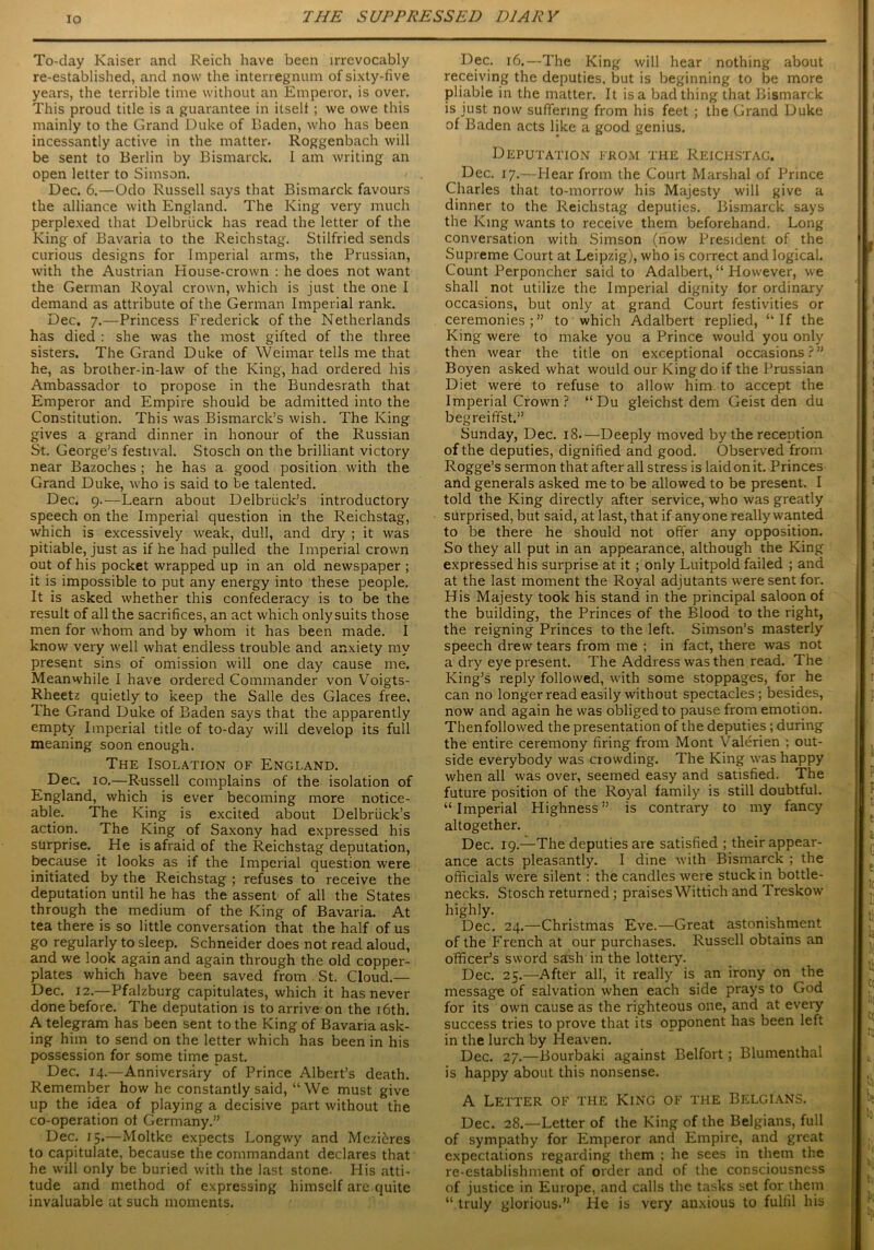 To-day Kaiser and Reich have been irrevocably re-established, and now the interregnum of sixty-five years, the terrible time without an Emperor, is over. This proud title is a guarantee in itself ; we owe this mainly to the Grand Duke of Baden, who has been incessantly active in the matter. Roggenbach will be sent to Berlin by Bismarck. I am writing an open letter to Simson. Dec. 6.—Odo Russell says that Bismarck favours the alliance with England. The King very much perplexed that Delbriick has read the letter of the King of Bavaria to the Reichstag. Stilfried sends curious designs for Imperial arms, the Prussian, with the Austrian House-crown : he does not want the German Royal crown, which is just the one I demand as attribute of the German Imperial rank. Dec. 7.—Princess Frederick of the Netherlands has died : she was the most gifted of the three sisters. The Grand Duke of Weimar tells me that he, as brother-in-law of the King, had ordered his Ambassador to propose in the Bundesrath that Emperor and Empire should be admitted into the Constitution. This was Bismarck’s wish. The King gives a grand dinner in honour of the Russian St. George’s festival. Stoscli on the brilliant victory near Bazoches; he has a good position with the Grand Duke, who is said to be talented. Dec. 9.—Learn about Delbnick’s introductory speech on the Imperial question in the Reichstag, which is excessively weak, dull, and dry ; it was pitiable, just as if he had pulled the Imperial crown out of his pocket wrapped up in an old newspaper ; it is impossible to put any energy into these people. It is asked whether this confederacy is to be the result of all the sacrifices, an act which onlysuits those men for whom and by whom it has been made. I know very well what endless trouble and anxiety my present sins of omission will one day cause me. Meanwhile I have ordered Commander von Voigts- Rheetz quietly to keep the Salle des Glaces free. The Grand Duke of Baden says that the apparently empty Imperial title of to-day will develop its full meaning soon enough. The Isolation of England. Dec. 10.—Russell complains of the isolation of England, which is ever becoming more notice- able. The King is excited about Delbriick’s action. The King of Saxony had expressed his surprise. He is afraid of the Reichstag deputation, because it looks as if the Imperial question were initiated by the Reichstag ; refuses to receive the deputation until he has the assent of all the States through the medium of the King of Bavaria. At tea there is so little conversation that the half of us go regularly to sleep. Schneider does not read aloud, and we look again and again through the old copper- plates which have been saved from St. Cloud.— Dec. 12.—Pfalzburg capitulates, which it has never done before. The deputation is to arrive on the 16th. A telegram has been sent to the King of Bavaria ask- ing him to send on the letter which has been in his possession for some time past. Dec. 14.—Anniversary of Prince Albert’s death. Remember how he constantly said, “ We must give up the idea of playing a decisive part without the co-operation ot Germany.” Dec. 15.—Moltke expects Longwy and Mezteres to capitulate, because the commandant declares that he will only be buried with the last stone. His atti- tude and method of expressing himself are quite invaluable at such moments. Dec. 16.—The King will hear nothing about receiving the deputies, but is beginning to be more pliable in the matter. It is a bad thing that Bismarck is just now suffering from his feet ; the Grand Duke of Baden acts like a good genius. Deputation from the Reichstag. Dec. 17.—Hear from the Court Marshal of Prince Charles that to-morrow his Majesty will give a dinner to the Reichstag deputies. Bismarck says the King wants to receive them beforehand. Long conversation with Simson (now President of the Supreme Court at Leipzig), who is correct and logical. Count Perponcher said to Adalbert, “ However, we shall not utilize the Imperial dignity for ordinary occasions, but only at grand Court festivities or ceremonies;” to which Adalbert replied, “If the King were to make you a Prince would you only then wear the title on exceptional occasions?” Boyen asked what would our King do if the Prussian Diet were to refuse to allow him to accept the Imperial Crown ? “Du gleichst dem Geist den du begreiffst.” Sunday, Dec. 18—Deeply moved by the reception of the deputies, dignified and good. Observed from Rogge’s sermon that after all stress is laid on it. Princes and generals asked me to be allowed to be present. I told the King directly after service, who was greatly surprised, but said, at last, that if anyone really wanted to be there he should not offer any opposition. So they all put in an appearance, although the King expressed his surprise at it ; only Luitpold failed ; and at the last moment the Royal adjutants were sent for. His Majesty took his stand in the principal saloon of the building, the Princes of the Blood to the right, the reigning Princes to the left. Simson’s masterly speech drew tears from me ; in fact, there was not a dry eye present. The Address was then read. The King’s reply followed, with some stoppages, for he can no longer read easily without spectacles; besides, now and again he was obliged to pause from emotion. Then followed the presentation of the deputies ; during the entire ceremony firing from Mont Valerien ; out- side everybody was ciowding. The King was happy when all was over, seemed easy and satisfied. The future position of the Royal family is still doubtful. “ Imperial Highness ” is contrary to my fancy altogether. Dec. 19.—The deputies are satisfied ; their appear- ance acts pleasantly. I dine with Bismarck ; the officials were silent : the candles were stuck in bottle- necks. Stosch returned; praises Wittich and Treskow highly. Dec. 24.—Christmas Eve.—Great astonishment of the French at our purchases. Russell obtains an officer’s sword sash in the lottery. Dec. 25.—After all, it really is an irony on the message of salvation when each side prays to God for its own cause as the righteous one, and at every success tries to prove that its opponent has been left in the lurch by Heaven. Dec. 27.—Bourbaki against Belfort; Blumenthal is happy about this nonsense. A Letter of the King of the Belgians. Dec. 28.—Letter of the King of the Belgians, full of sympathy for Emperor and Empire, and great expectations regarding them ; he sees in them the re-establishment of order and of the consciousness of justice in Europe, and calls the tasks set for them “ truly glorious.” He is very anxious to fulfil his