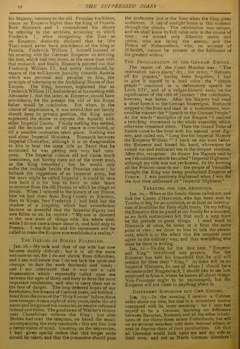 his Majesty, contrary to the old Prussian traditions, places an Emperor higher than the King of Prussia. Both Ministers and I contradicted his theory by referring to the archives, according to which Frederick I , when recognizing the Tzar as an Emperor, distinctly declared that he (the Tzar) would never have precedence of the King or Prussia. Frederick William I. himself insisted at his meeting with the German Emperor on entering the tent, which had two doors, at the same time with that monarch, and finally Bismarck pointed out that Frederick William IV. had solely introduced, by reason of the well-known humility towards Austria which was personal and peculiar to him, the principle of inferiority to the Archducal House of that Empire. The King, however, explained that as Frederick William 111.had ordered at hismeeting with Alexander I. that the latter, as Emperor, should have precedence, for the present the will of his Royal father would be ccnclusive. But when, in the course of negotiator s, it was settled that our family should keep its present position, the King again expressed the desire to expiess the equality with other Imperial Courts. Finally nothing was settled, and the decision put ofif till peace is concluded, or till a possible coronation takes place. Nothing was said about Imperial Ministers. Bismarck becomes Imperial Chancellor, although it is so disagreeable to him to bear the same title as Beust that he exclaimed he was getting into very bad com- pany. The Imperial colours did not cause much uneasiness, not having risen out of the street mud, as the King remarked ; but he would only suffer the cockade beside the Prussian colour ; he forbade the suggestion of an Imperial army, but the navy might be called Imperial ; it could be seen how hard it is for him to have to take leave to-morrow from the old Prussia to which he clings so firmly. When I referred to the history of our House, how we had risen from Burg Counts to Electors, then to Kings, how Frederick I. had held but the shadow of a kingship, which had nevertheless become so powerful that the Imperial dignity had now fallen to us, he replied : “ My son is devoted to the new state of things with his whole soul, while I do not care a straw about it, and hold only to Prussia. I say that he and his successors will be called to make the Empire now established a reality.” The Dreams of Poetry Fulfilled. Jan. 18.—My task and that of my wife has now become doubly difficult ; but it is all the more welcome to me, for I do not shrink from difficulties, and I am well aware that I do not lack the spirit and courage to face the work fearlessly and firmly ; and I am convinced that it was not a vain dispensation which repeatedly called upon me between the ages of thirty and forty to form the most important resolutions, and also to carry them out in the face of danger. The long-deferred hopes of our forefathers, the dreams of German poets, are fulfilled ; freed from thedrossof the “Holy Roman” failure,there now emerges from a night of sixty years,under the old name and insigniaof ten centuries,an empire reformed inhead and limbs. The goodnews of Werder’s victory near Chenebi^res relieves the King ; just after Moltke had read the telegram, we heard the music accompanying the sixty standards ; this put him into a better frame of mind. Counting on the impression, I had given special orders that this longer route should be taken, and that the procession should pass the prefecture just at the hour when the King gives audiences. A ray of sunlight broke at this moment through the clouds. The celebration was unique, and we shall know its full value only in the course of time ; we missed only Albrecht senior and junior, who are facing the enemy, and the Prince of Hohenzollern, who, on account of ill-health, cannot be present at the fulfilment of his greatest wishes. The Proclamation of the German Empire. The report of the Court Marshal was : “ The celebration takes place,” &c. ; the order, “ Helmets off for prajers,” having been forgotten, I had to give it myself in a loud voice ; the “ simple prayer ” consisted in a defamatory speech on Louis XIV., and of a religio-historic essay on the signification of the 18th of January : the conclusion, however^ was better. After his Majesty had read a short speech to the German Sovereigns, Bismarck stepped to the front and read in a monotonous, busi- nesslike manner the “ Speech to the German People.” At the words “ multiplier of the Empire ” I noticed a twitching movement in the whole assembly, which otherwise remained silent. Then the Grand Duke of Baden came to the front with his natural quiet dig- nity, and called out, “ Long live his Imperial Majesty the Emperor William 1” I knelt on one knee before the Emperor and kissed his hand, whereupon he raised me and embraced me in the deepest emotion. After this, reception. At dinner his Majesty said to me I should henceforth be called “Imperial Highness,” although my title was not yet known. In the evening all the Princes came to me ; the people of Versailles thought the King was being proclaimed Emperor of France. I was positively frightened when I was for the first time addressed as “ Imperial Highness.” Treating for the Armistice. Tan. 20.—When at the family dinner called out, and find the Comte d’Hericourt, who has been sent by Trochu to beg for an armistice, or at least an interrup- tion of hostilities for forty-eight hours. On my telling the Emperor this he gazed at me fixedly for a moment, as we both instinctively felt that such a step must be the prelude to great things. I send word to Bismarck at once, he looks at it from the same point of view ; we drive to him to talk the answer over, which is to the effect that the outposts must agree in the ordinary way, and that everything else must be done in writing. Jan. 22.—To-day for the first time “ Emperor and King” introduced into prayers. But the Emperor has told his household that he will still remain for them their “ King.” As there will be no Imperial Ministers, for one of whom I should have recommended Roggenbach, I should like to see him employed in Alsace, where he knows all about things. Non-Prussians ought to be encouraged, but the Emperor will not listen to anything about it. Different Kingdoms but One Empire. Jan. 23.—In the evening I receive a Cabinet order about my title, but that is a secondary matter compared with its inner meaning ; for I only feel myself to be a German, knowing no difference between Bavarian, Badener, and all the other inhabi- tants of our thirty-three minor Fatherlands, but will on no account interfere with their internal affairs, or seek to deprive them of their peculiarities- Oh that all Germans would look upon me and my wife as their own, and not as North German intruders 1