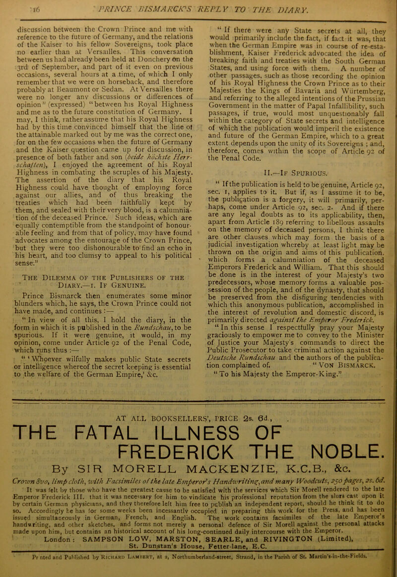 discussion between the Crown Prince and me with reference to the future of Germany, and the relations of the Kaiser to his fellow Sovereigns, took place no earlier than at Versailles. This conversation between us had already been held at Donchery on the 3rd of September, and part of it even on previous occasions, several hours at a time, of which I only remember that we were on horseback, and therefore probably at Beaumont or Sedan. At Versailles there were no longer anv discussions or differences of opinion” (expressed) “between his Royal Highness and me as to the future constitution of Germany. I may, I think, rather assume that his Royal Highness had by this time convinced himself that the line of the attainable marked out by me was the correct one, for on the few occasions when the future of Germany and the Kaiser question came up for discussion, in presence of both father and son (beide hochste Herr- scha/ten), I enjoyed the agreement of his Royal Highness in combating the scruples of his Majesty. The assertion of the diary that his Royal Highness could have thought of employing force against our allies, and of thus breaking the treaties which had been faithfully kept by them, and sealed with their very blood, is a calumnia- tion of the deceased Prince. Such ideas, which are equally contemptible from the standpoint of honour- able feeling and from that of policy, may have found advocates among the entourage of the Crown Prince, but they were too dishonourable to find an echo in his heart, and too clumsy to appeal to his political sense;” The Dilemma of the Publishers of the Diary.—1. If Genuine. Prince Bismarck then enumerates some minor blunders which, he says, the Crown Prince could not have made, and continues : — “ In view of all this, I hold the diary, in the form in which it is published in the Rundschau, to be spurious. If it were genuine, it would, in my opinion, come under Article 92 of the Penal Code, which runs thus :— “ ‘ Whoever wilfully makes public State secrets or intelligence whereof the secret keeping is essential to the welfare of the German Empire,’ &c. “ If there were any State secrets at all, they would primarily include the fact, if fact it was, that when the German Empire was in course of re-esta- blishment, Kaiser Frederick advocated the idea of breaking faith and treaties with the South German States, and using force with them. A number of other passages, such as those recording the opinion of his Royal Highness the Crown Prince as to their Majesties the Kings of Bavaria and Wiirtemberg, and referring to the alleged intentions of the Prussian Government in the matter of Papal Infallibility, such passages, if true, would most unquestionably fall within the category of State secrets and intelligence of which the publication would imperil the existence and future of the German Empire, which to a great extent depends upon the unity of its Sovereigns ; and, therefore, comes within the scope of Article 92 of the Penal Code. II.—If Spurious. “ If the publication is held to be genuine, Article 92, sec. 1, applies to it. But if, as I assume it to be, the publication is a forgery, it will primarily, per- haps, come under Article 92, sec. 2. And if there are any legal doubts as to its applicability, then, apart from Article 189 referring to libellous assaults on the memory of deceased persons, I think there are other clauses which may form the basis of a judicial investigation whereby at least light may be thrown on the origin and aims of this publication, which forms a calumniation of the deceased Emperors Frederick and William. That this should be done is in the interest of your Majesty’s two predecessors, whose memory forms a valuable pos- session of the people, and of the dynasty, that should be preserved from the disfiguring tendencies with which this anonymous publication, accomplished in the interest of revolution and domestic discord, is primarily directed against the Emperor Frederick. “ In this sense I respectfully pray your Majesty graciously to empower me to convey to the Minister of Justice your Majesty's commands to direct the Public Prosecutor to take criminal action against the Deutsche Rundschau and the authors of the publica- tion complained of. “ Von Bismarck. “To his Majesty the Emperor-King.” AT ALL BOOKSELLERS’, TRICE 2s. 0d., THE FATAL ILLNESS OF FREDERICK THE NOBLE. By SIR MORELL MACKENZIE. K.C.B.. &e. Crown Svo, limp cloth, with Facsimiles of the late Emperor's Handwriting, and many Woodcuts, 250 pages, 2s. 6d. It was felt by those who have the createst cause to be satisfied with the services which Sir Morell rendered to the late Emperor Frederick III. that it was necessary for him to vindicate his professional reputation from the slurs cast upon it by certain German physicians, and they therefore left him free to publish an independent report, should he think fit to do so. Accordingly he has for some weeks been incessantly occupied in preparing this work for the Press, and has been issued simultaneously in German, French, and English. The work contains facsimiles of the late Emperor’s handwriting, and other sketches, and forms not merely a personal defence of Sir Morell against the personal attacks made upon him, but contains an historical account of his long-continued daily intercourse with the Emperor. London : SAMPSON LOW, MARSTON, SEARLE, and RIVINGTON (Limited), St. Dunstan’s House, Fetter-lane, E.C. Pr nted and Published by Richard Lambert, at 2, Northumberland-street, Strand, in the Parish of St. Martin’s-in-the-Fields.