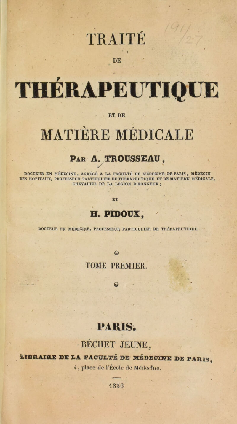 TRAITÉ » • / I DE ' , THÉRAPEUTIQUE ET DE MATIERE MEDICALE Par A. TROUSSEAU, DOCTEUR EN MÉDECINE, AGRÉGÉ A LA FACULTÉ DE MÉDECINE DE PARIS , MÉDECIN DES HOPITAUX, PROFESSEUR PARTICULIER DE THÉRAPEUTIQUE ET DE MATIÈRE MÉDICALE, CHEVALIER DE LA LÉGION D’HONNEUR ; J ’• , I ET H. PIDOUX, DOCTEUR EN MÉDECINE, PROFESSEUR PARTICULIER DE THÉRAPEUTIQUE. 0 TOME PREMIER. 0 / PARIS. BÉCHET JEUNE, LIBRAIRE DE LA FACULTÉ DE MÉDECINE DE PARIS, 4, pince de l’École <le IYI6lecTne. 185G