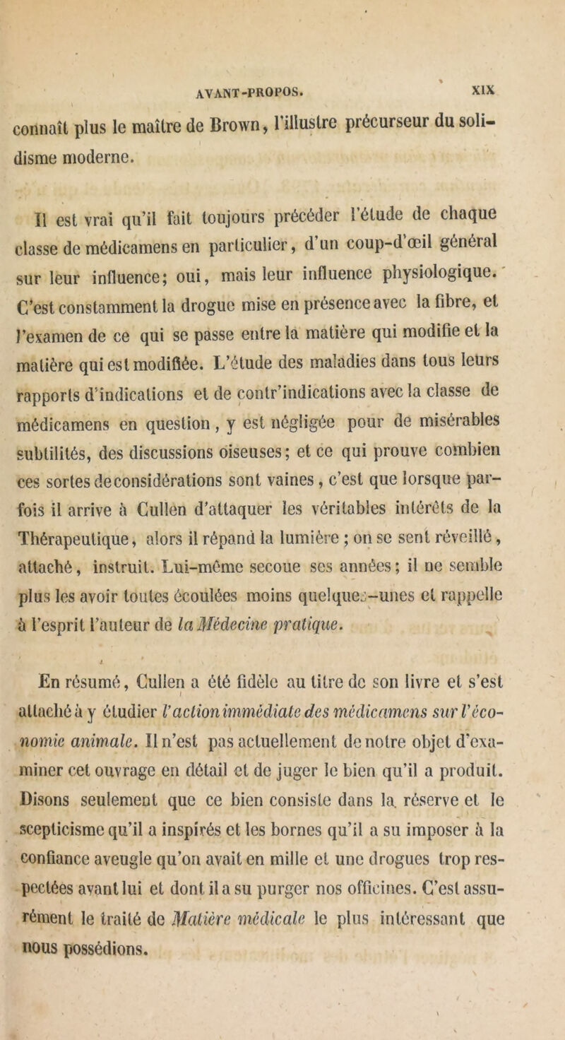 connaît plus le maître de Brown, l’illustre précurseur du soli- disme moderne. Il est vrai qu’il fait toujours précéder 1 etude de chaque classe de médicamens en particulier, d un coup-dœil général sur leur influence; oui, mais leur influence physiologique. C’est constamment la drogue mise en présence avec la libre, et l’examen de ce qui se passe entre la matière qui modifie et la matière qui est modifiée. L’étude des maladies dans tous leurs rapports d’indications et de çontr’indications avec la classe de médicamens en question , y est négligée pour de misérables subtilités, des discussions oiseuses; et ce qui prouve combien ces sortes déconsidérations sont vaines, c’est que lorsque par- fois il arrive à Cullen d’attaquer les véritables intérêts de la Thérapeutique, alors il répand la lumière ; on se sent réveillé, attaché, instruit. Lui-même secoue ses années ; il ne semble plus les avoir toutes écoulées moins quelques-unes et rappelle à l’esprit l’auteur de la Médecine pratique. i * En résumé, Cullen a été fidèle au litre de son livre et s’est i ■ attaché à y étudier l’actionimmôdiate des médicamens sur Véco- nomie animale. Il n’est pas actuellement de notre objet d'exa- miner cet ouvrage en détail et de juger le bien qu’il a produit. Disons seulement que ce bien consiste dans la. réserve et le scepticisme qu’il a inspirés et les bornes qu’il a su imposer il la confiance aveugle qu’on avait en mille et une drogues trop res- pectées avant lui et dont il a su purger nos officines. C’est assu- rément le traité de Matière medicale le plus intéressant que nous possédions.