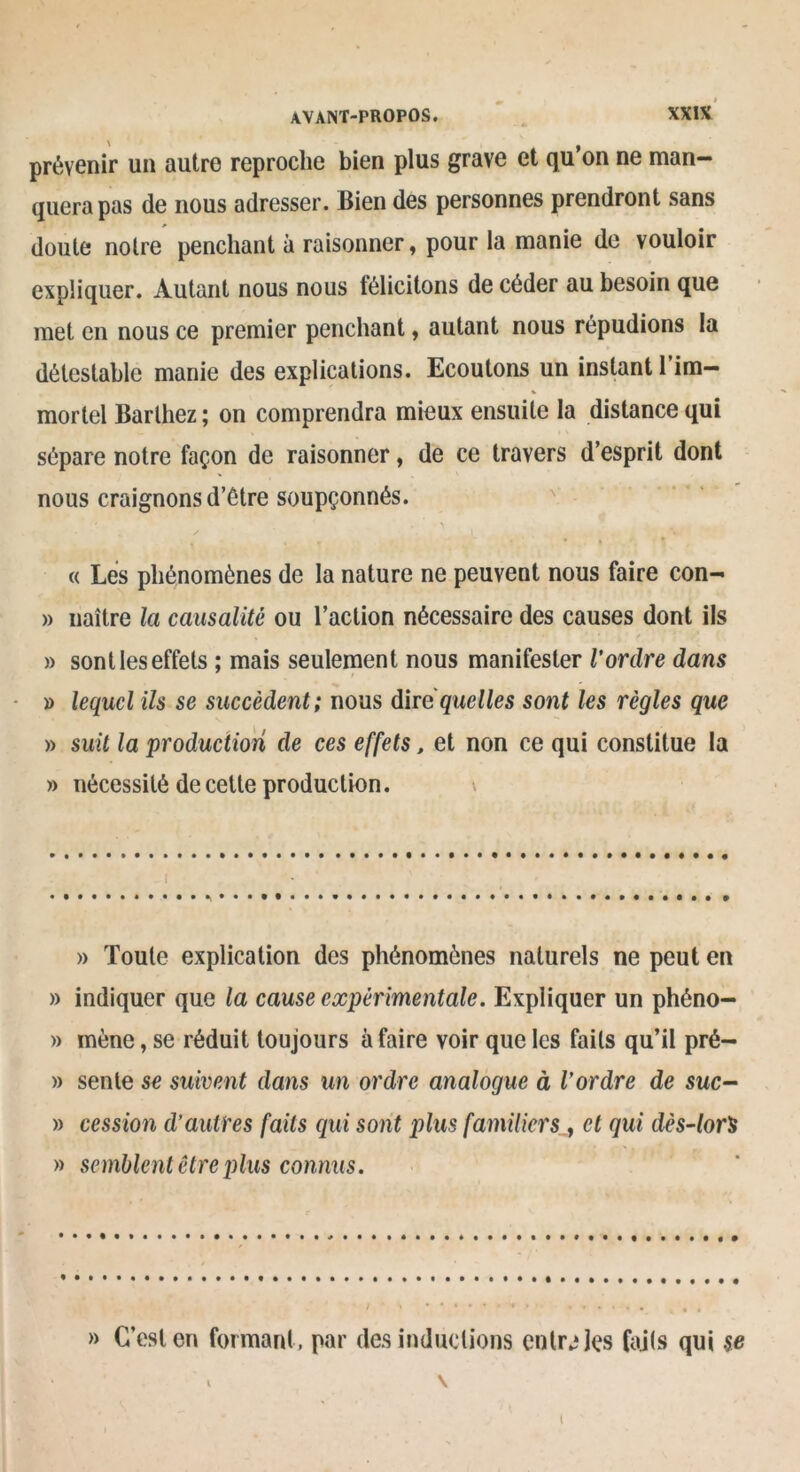 prévenir un autre reproche bien plus grave et qu’on ne man- quera pas de nous adresser. Bien des personnes prendront sans doute notre penchant à raisonner, pour la manie de vouloir expliquer. Autant nous nous félicitons de céder au besoin que met en nous ce premier penchant, autant nous répudions la détestable manie des explications. Ecoutons un instant 1 im- mortel Barthez ; on comprendra mieux ensuite la distance qui sépare notre façon de raisonner, de ce travers d’esprit dont nous craignons d’Ôtre soupçonnés. (( Les phénomènes de la nature ne peuvent nous faire con- » naître la causalité ou l’action nécessaire des causes dont ils » sont les effets ; mais seulement nous manifester Vordre dans » lequel ils se succèdent; nous dire quelles sont les règles que » suit la production de ces effets, et non ce qui constitue la » nécessité de cette production. » Toute explication des phénomènes naturels ne peut en » indiquer que la cause expérimentale. Expliquer un phéno- » mène, se réduit toujours à faire voir que les faits qu’il pré- » sente se suivent dans un ordre analogue à l'ordre de suc- » cession d’autres faits qui sont plus familiers, cl qui dès-lor's » semblent être plus connus. » C’est en formant, par des inductions entrées faits qui se ‘ » \