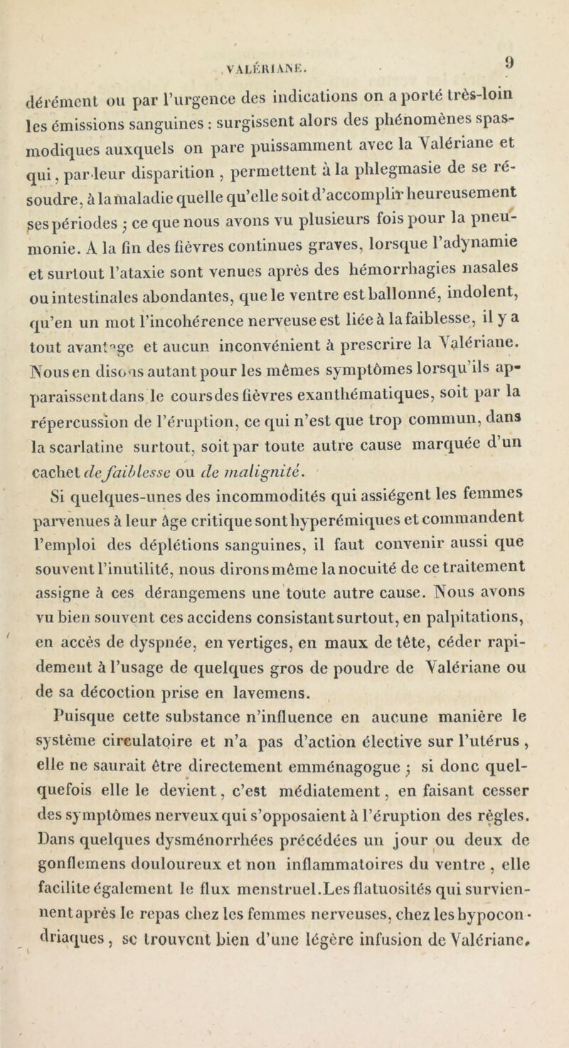 dérément ou par l’urgence des indications on a porté très-loin les émissions sanguines : surgissent alors des phénomènes spas- modiques auxquels on pare puissamment avec la Valériane et qui, par leur disparition , permettent à la phlegmasie de se ré- soudre, à la maladie quelle qu’elle soit d’accomplir heureusement ^espériodes 3 ce que nous avons vu plusieurs fois pour la pneu- monie. A la fin des fièvres continues graves, lorsque l’adynamie et surtout l’ataxie sont venues après des hémorrhagies nasales ou intestinales abondantes, que le ventre est ballonné, indolent, qu’en un mot l’incohérence nerveuse est liée à la faiblesse, il y a tout avantage et aucun inconvénient à prescrire la Valériane. Nous en disons autant pour les mêmes symptômes lorsqu ils ap- paraissentdans le coursdes fièvres exanthématiques, soit par la répercussion de l’éruption, ce qui n’est que trop commun, dans la scarlatine surtout, soit par toute autre cause marquée d un cachet defaiblesse ou de malignité. Si quelques-unes des incommodités qui assiègent les femmes parvenues à leur âge critique sonthyperémiques et commandent l’emploi des déplétions sanguines, il faut convenir aussi que souvent l’inutilité, nous dironsmême lanocuité de ce traitement assigne à ces dérangemens une toute autre cause. Nous avons vu bien souvent ces accidens consistant surtout, en palpitations, en accès de dyspnée, en vertiges, en maux de tête, céder rapi- dement à l’usage de quelques gros de poudre de Valériane ou de sa décoction prise en lavemens. Puisque cette substance n’influence en aucune manière le système circulatoire et n’a pas d’action élective sur l’ulérus , elle ne saurait être directement emménagogue 3 si donc quel- quefois elle le devient, c’est médialement, en faisant cesser des symptômes nerveux qui s’opposaient à l’éruption des règles. Dans quelques dysménorrhées précédées un jour ou deux de gonfleinens douloureux et non inflammatoires du ventre , elle facilite également le flux menstruel.Les flatuosités qui survien- nentaprès le repas chez les femmes nerveuses, chez lcsbypocon • clriaques, se trouvent bien d’une légère infusion de Valériane,