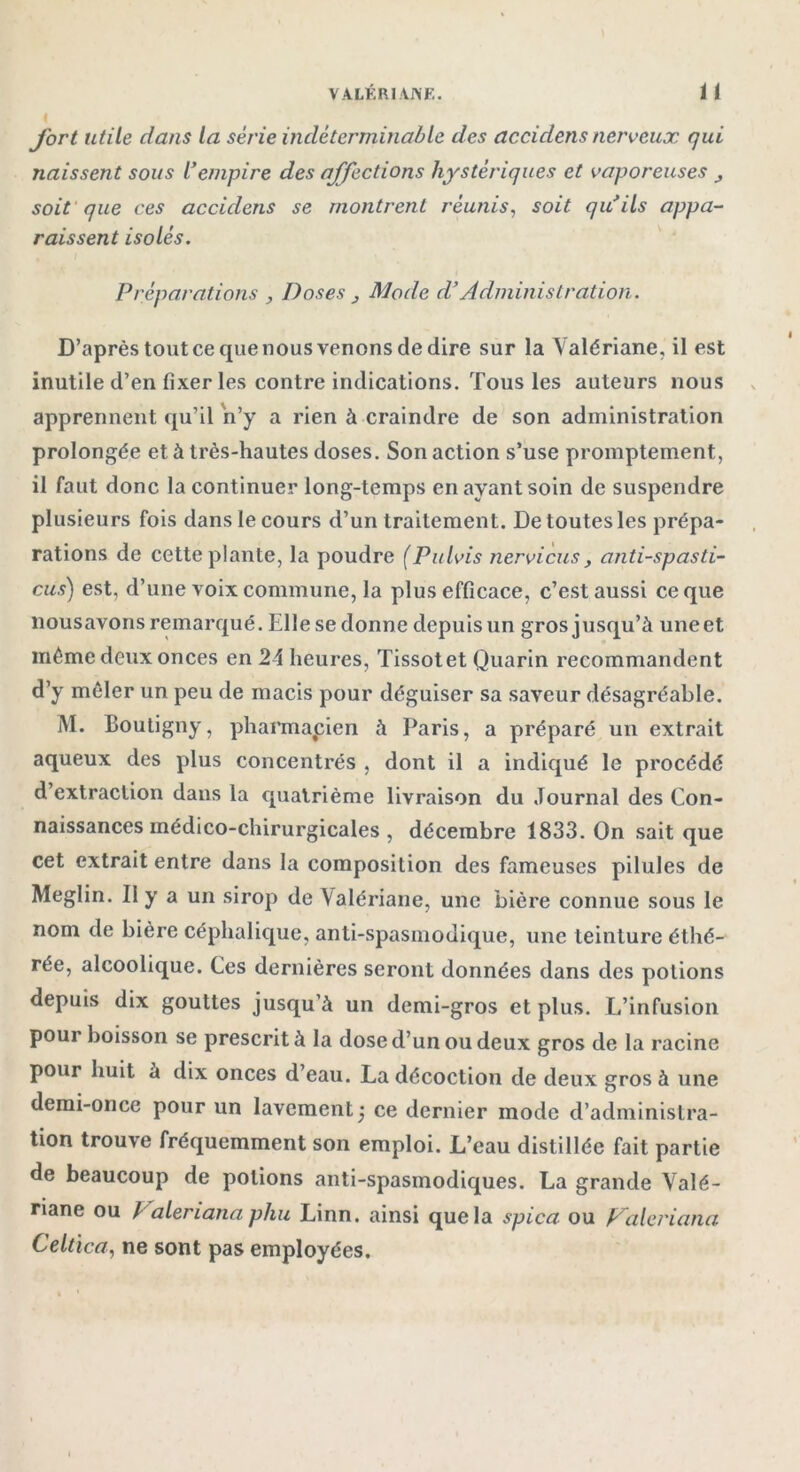 fort utile dans la série indéterminable des accidens nerveux qui naissent sous l’empire des affections hystériques et vaporeuses soit que ces accidens se montrent réunis, soit qu’ils appa- raissent isolés. Préparations , Doses } Mode d’Administration. D’après tout ce que nous venons de dire sur la Valériane, il est inutile d’en fixer les contre indications. Tous les auteurs nous apprennent qu’il n’y a rien à craindre de son administration prolongée et à très-hautes doses. Son action s’use promptement, il faut donc la continuer long-temps en ayant soin de suspendre plusieurs fois dans le cours d’un traitement. De toutes les prépa- rations de cette plante, la poudre (Pulvis nervicus, anti-spasti- cus) est, d’une voix commune, la plus efficace, c’est aussi ce que nousavons remarqué. Elle se donne depuis un gros jusqu’à uneet même deux onces en 24 heures, Tissot et Quarin recommandent d’y mêler un peu de macis pour déguiser sa saveur désagréable. M. Boutigny, pharmacien à Paris, a préparé un extrait aqueux des plus concentrés , dont il a indiqué le procédé d’extraction dans la quatrième livraison du Journal des Con- naissances médico-chirurgicales , décembre 1833. On sait que cet extrait entre dans la composition des fameuses pilules de Meglin. Il y a un sirop de Valériane, une bière connue sous le nom de bière céphalique, anti-spasmodique, une teinture éthé- rée, alcoolique. Ces dernières seront données dans des potions depuis dix gouttes jusqu’à un demi-gros et plus. L’infusion pour boisson se prescrit à la dose d’un ou deux gros de la racine pour huit à dix onces d’eau. La décoction de deux gros à une demi-once pour un lavement ce dernier mode d’administra- tion trouve fréquemment son emploi. L’eau distillée fait partie de beaucoup de potions anti-spasmodiques. La grande Valé- riane ou Valeriana phu Linn. ainsi que la spica ou Valeriana Celtica, ne sont pas employées.