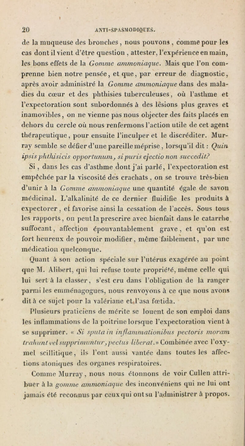 » 20 ANTI-SPASMODIQUES. de la muqueuse des bronches, nous pouvons , comme pour les cas dont il vient d’être question , attester, l’expérience en main, les bons effets de la Gomme ammoniaque. Mais que l’on com- prenne bien notre pensée, et que, par erreur de diagnostic, après avoir administré la Gomme ammoniaque dans des mala- dies du cœur et des phthisies tuberculeuses, où l’asthme et l’expectoration sont subordonnés à des lésions plus graves et inamovibles, on ne vienne pas nous objecter des faits placés en dehors du cercle où nous renfermons l’action utile de cet agent thérapeutique , pour ensuite l’inculper et le discréditer. Mur- ray semble se défier d’une pareille méprise , lorsqu’il dit: Quin ipsis phthisicis opportunum, sipuvis ejectio non succedit? Si, dans les cas d’asthme dont j’ai parlé, l’expectoration est empêchée par la viscosité des crachats , on se trouve très-bien d’unir à la Gomme ammoniaque une quantité égale de savon médicinal. L’alkalinité de ce dernier fluidifie les produits à expectorer, et favorise ainsi la cessation de l’accès. Sous tous les rapports, on peut la prescrire avec bienfait dans le catarrhe suffocant, affection épouvantablement grave, et qu’on est fort heureux de pouvoir modifier, même faiblement, par une médication quelconque. Quant ù son action spéciale sur l’utérus exagérée au point que M. Alibert, qui lui refuse toute propriété, même celle qui lui sert à la classer, s’est cru dans l’obligation de la ranger parmi les emménagogues, nous renvoyons à ce que nous avons dit à ce sujet pour la valériane et l’asa fœtida. Plusieurs praticiens de mérite se louent de son emploi dans les inflammations de la poitrine lorsque l’expectoration vient à se supprimer. « Si s pu la in inflammationibus pectoris moram trahunt vcl suppri/nuntur,pectus liberal.» Combinée avec l’oxy- mel scillitique, ils l’ont aussi vantée dans toutes les affec- tions atoniques des organes respiratoires. Comme Murray, nous nous étonnons de voir Cullen attri- buer ù la gomme ammoniaque des inconvéniens qui ne lui ont jamais été reconnus par ceux qui ont su l’administrer à propos.