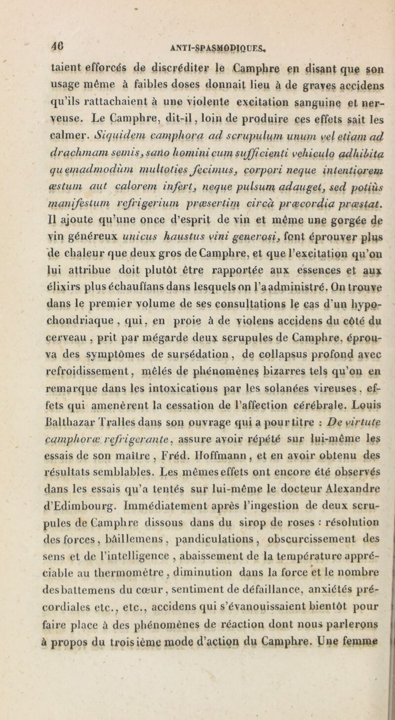 4G taient efforcés de discréditer le Camphre en disant que son usage même à faibles doses donnait lieu à de graves accidens qu’ils rattachaient à une violente excitation sanguine et ner- veuse. Le Camphre, dit-il, loin de produire ces effets sait les calmer. Siquidem camphora ad scrupulum uniim yel etiam ad drachmam semis > saito liominicum sufficienti vchiculo adliilita quemadmodùm multoties Jecimus, corpori neque intentiorem œstuni aut calorem infert, neque puLsuni adauget, sed potiùs manifestum refrigeriuin prœsertim circà prœcordia prœstat. Il ajoute qu’une once d’esprit de vin et même une gorgée de vin généreux unicus haustus vini generosi, font éprouver pins de chaleur que deux gros de Camphre, et que l’excitation qu’on lui attribue doit plutôt être rapportée aux essences et aux élixirs plus échauffans dans lesquels on l’a administré. On trouve dans le premier volume de ses consultations le cas d'un liypo- chondriaque , qui, en proie à de violens accidens du côté du cerveau , prit par mégarde deux scrupules de Camphre, éprou- va des symptômes de sursédation, de collapsus profond avec refroidissement, mêlés de phénomènes bizarres tels qu’on en remarque dans les intoxications par les solanées vireuses, ef- fets qui amenèrent la cessation de l’affection cérébrale. Louis Jjalthazar Tralles dans son ouvrage qui a pour titre : De virtute çcimphorœ rej'ri gérante, assure avoir répété sur lui-même les essais de son maître , Fréd. Hoffmann, et en avoir obtenu des résultats semblables. Les mêmes effets ont encore été observés dans les essais qu’a tentés sur lui-même le docteur Alexandre d’Edimbourg. Immédiatement après l’ingestion de deux scru- pules de Camphre dissous dans du sirop de roses : résolution des forces , bùillemcns , pandiculations, obscurcissement des sens et de l’intelligence , abaissement de la température appré- ciable au thermomètre , diminution dans la force et le nombre desbaltemens du cœur, sentiment de défaillance, anxiétés pré- cordiales etc., etc., accidens qui s’évanouissaient bientôt pour faire place à des phénomènes de réaction dont nous parlerons à propos du troisième mode d’action du Camphre. Une femme