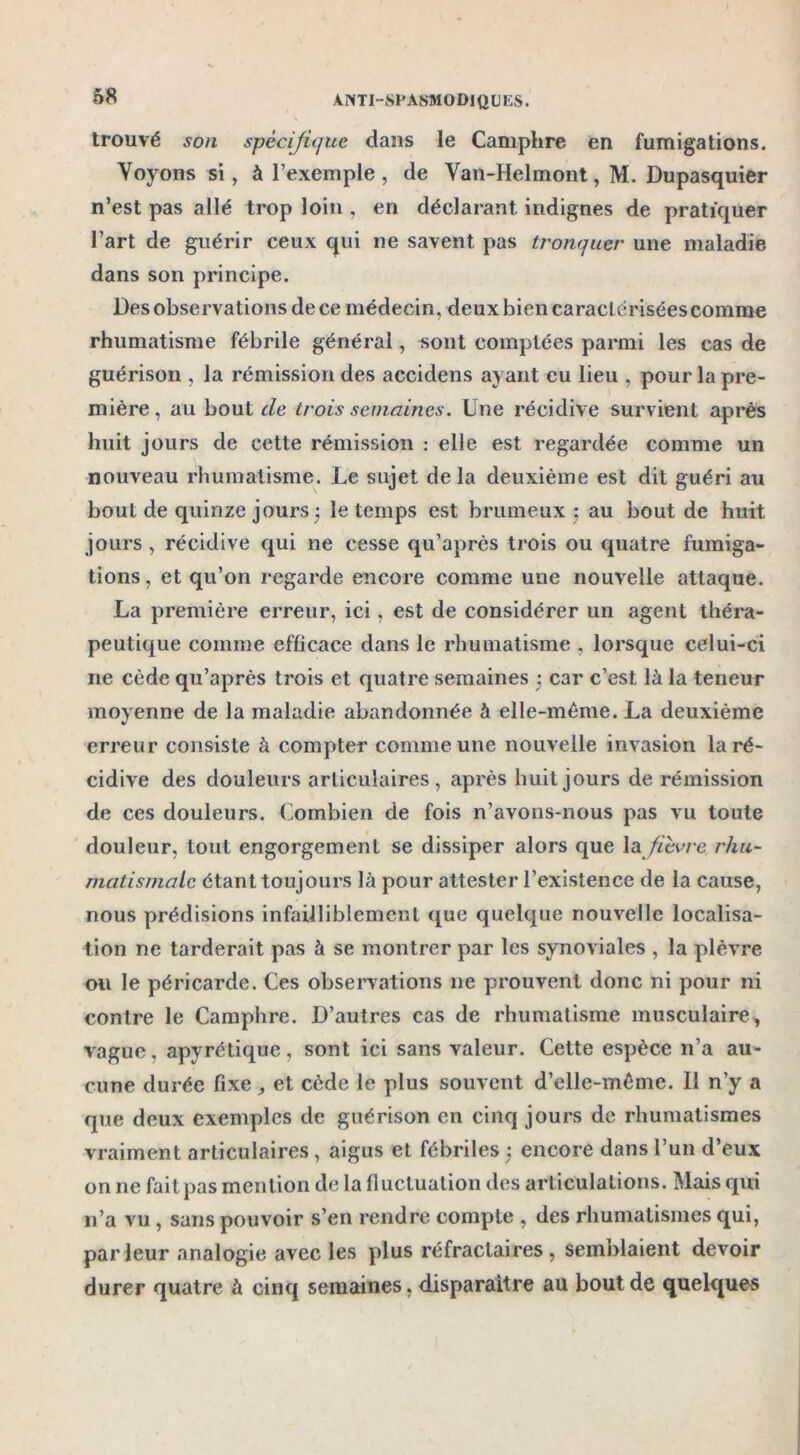 trouvé son spécifique dans le Camphre en fumigations. Voyons si, à l’exemple , de Van-Helmont, M. Dupasquier n’est pas allé trop loin , en déclarant indignes de pratiquer l’art de guérir ceux qui ne savent pas tronquer une maladie dans son principe. Des observations de ce médecin, deux bien caractérisées comme rhumatisme fébrile général, sont comptées parmi les cas de guérison , la rémission des accidens ayant eu lieu , pour la pre- mière , au bout de trois semaines. Une récidive survient après huit jours de cette rémission : elle est regardée comme un nouveau rhumatisme. Le sujet delà deuxième est dit guéri au bout de quinze jours ; le temps est brumeux -, au bout de huit jours , récidive qui ne cesse qu’après trois ou quatre fumiga- tions , et qu’on regarde encore comme une nouvelle attaque. La première erreur, ici. est de considérer un agent théra- peutique comme efficace dans le rhumatisme , lorsque celui-ci ne cède qu’après trois et quatre semaines ; car c’est là la teneur moyenne de la maladie abandonnée à elle-même. La deuxième erreur consiste à compter comme une nouvelle invasion la ré- cidive des douleurs articulaires, après huit jours de rémission de ces douleurs. Combien de fois n’avons-nous pas vu toute douleur, tout engorgement se dissiper alors que la fièvre rhu- matismale étant toujours là pour attester l’existence de la cause, nous prédisions infailliblement que quelque nouvelle localisa- tion ne tarderait pas à se montrer par les synoviales , la plèvre ou le péricarde. Ces observations ne prouvent donc ni pour ni contre le Camphre. D’autres cas de rhumatisme musculaire, vague, apyrétique, sont ici sans valeur. Cette espèce n’a au- cune durée fixe, et cède le plus souvent d’elle-même. Il n’y a que deux exemples de guérison en cinq jours de rhumatismes vraiment articulaires, aigus et fébriles ; encore dans l’un d’eux on ne fait pas mention de la fluctuation des articulations. Mais qui n’a vu, sans pouvoir s’en rendre compte , des rhumatismes qui, parleur analogie avec les plus réfractaires, semblaient devoir durer quatre à cinq semaines, disparaître au bout de quelques