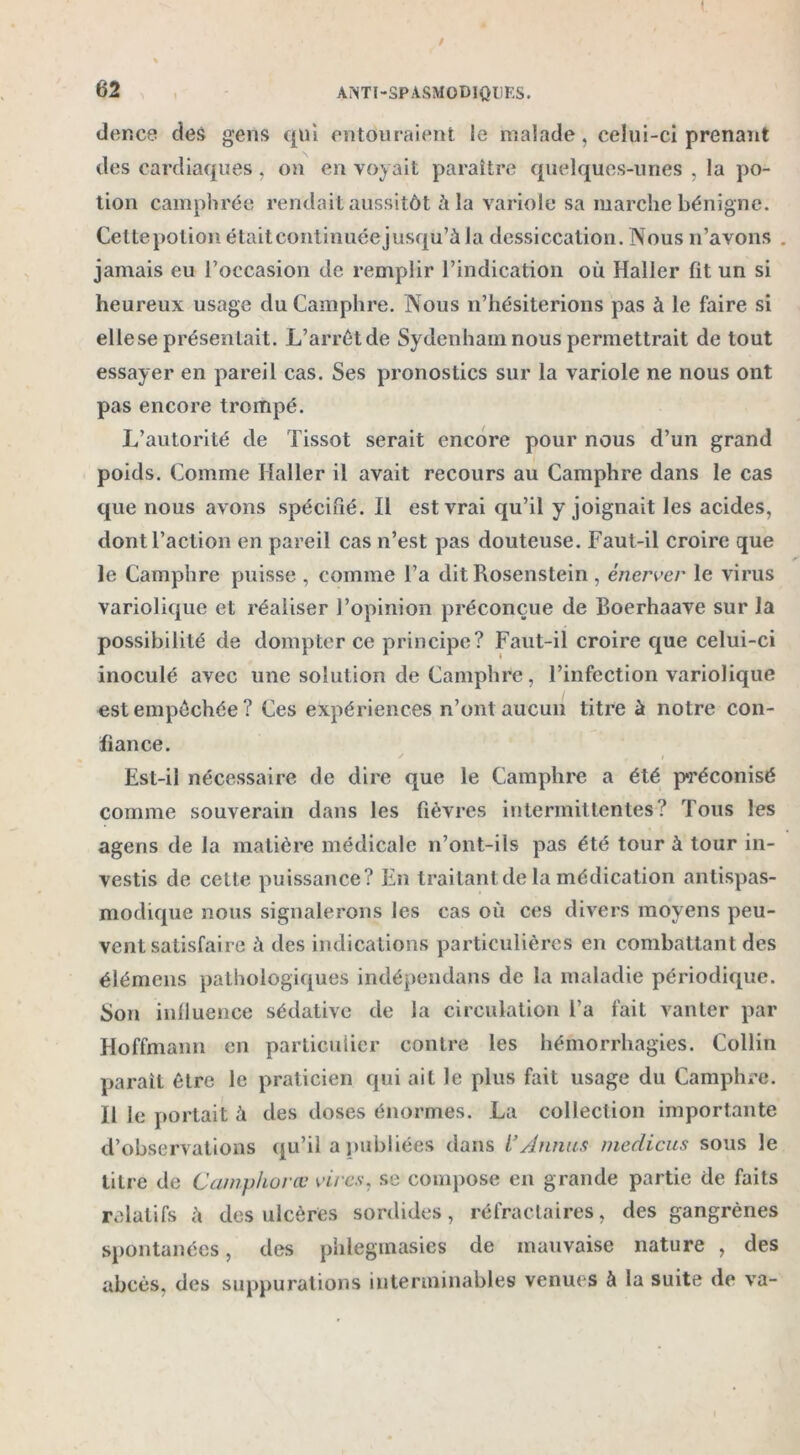 / % 62 A ÎNTl-SPASMODIQUES. der.ce des gens qui entouraient le malade, celui-ci prenant des cardiaques . on en voyait paraître quelques-unes , la po- tion camphrée rendait aussitôt à la variole sa marche bénigne. Cettepolion étaitcontinuéejusqu’à la dessiccation. Nous n’avons . jamais eu l’occasion de remplir l’indication où Haller fit un si heureux usage du Camphre. Nous n’hésiterions pas à le faire si elle se présentait. L’arrêt de Sydenham nous permettrait de tout essayer en pareil cas. Ses pronostics sur la variole ne nous ont pas encore trompé. L’autorité de Tissot serait encore pour nous d’un grand poids. Comme Haller il avait recours au Camphre dans le cas que nous avons spécifié. Il est vrai qu’il y joignait les acides, dont l’action en pareil cas n’est pas douteuse. Faut-il croire que le Camphre puisse , comme l’a dit Rosenstein, énerver le virus variolique et réaliser l’opinion préconçue de Boerhaave sur la possibilité de dompter ce principe? Faut-il croire que celui-ci inoculé avec une solution de Camphre, l’infection variolique est empêchée? Ces expériences n’ont aucun titre à notre con- fiance. Est-il nécessaire de dire que le Camphre a été préconisé comme souverain dans les fièvres intermittentes? Tous les agens de la matière médicale n’ont-ils pas été tour à tour in- vestis de cette puissance? En traitant de la médication antispas- modique nous signalerons les cas où ces divers moyens peu- vent satisfaire à des indications particulières en combattant des élémens pathologiques indépendans de la maladie périodique. Son influence sédative de la circulation Fa fait vanter par Hoffmann en particulier contre les hémorrhagies. Collin parait être le praticien qui ait le plus fait usage du Camphre. Il le portait ù des doses énormes. La collection importante d’observations qu’il a publiées dans F Armas medicus sous le litre de Camphorœ vires, se compose en grande partie de faits relatifs h des ulcères sordides, réfractaires, des gangrènes spontanées, des phlegmasies de mauvaise nature , des abcès, des suppurations interminables venues à la suite de va-