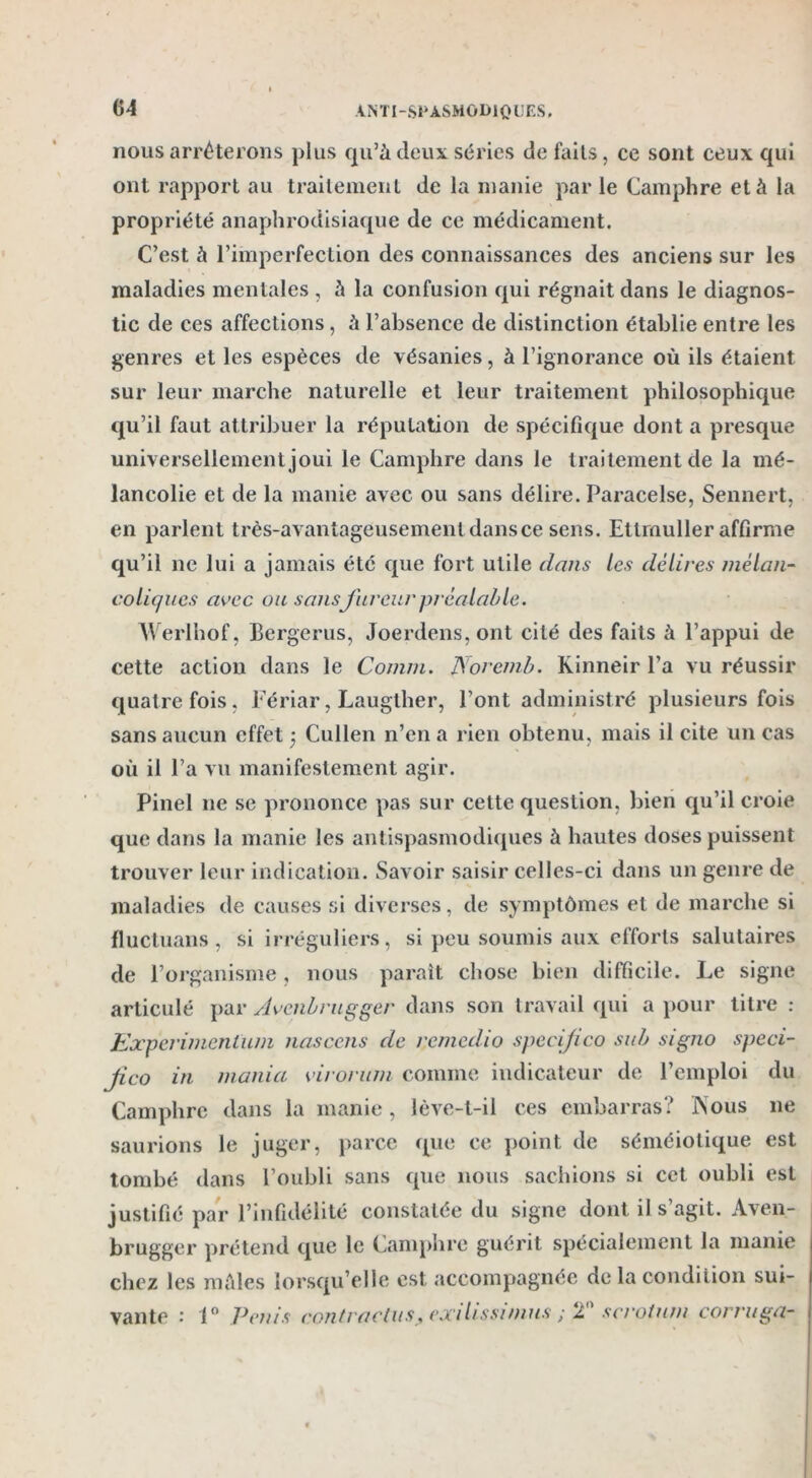 nous arrêterons plus qu’à deux séries de faits, ce sont ceux qui ont rapport au traitement de la manie par le Camphre et à la propriété anaphrodisiaque de ce médicament. C’est à l’imperfection des connaissances des anciens sur les maladies mentales , à la confusion qui régnait dans le diagnos- tic de ces affections, à l’absence de distinction établie entre les genres et les espèces de vésanies, à l’ignorance où ils étaient sur leur marche naturelle et leur traitement philosophique qu’il faut attribuer la réputation de spécifique dont a presque universellement joui le Camphre dans le traitement de la mé- lancolie et de la manie avec ou sans délire. Paracelse, Sennert, en parlent très-avantageusement dans ce sens. Ettmuller affirme qu’il ne lui a jamais été que fort utile dans les délires mélan- coliques avec ou sans fureur préalable. Werlhof, Bergerus, Joerdens, ont cité des faits à l’appui de cette action dans le Comm. Noremb. Kinneir l’a vu réussir quatre fois, Fériar, Laugther, l’ont administré plusieurs fois sans aucun effet ) Cullen n’en a rien obtenu, mais il cite un cas où il l’a vu manifestement agir. Pinel 11e se prononce pas sur celte question, bien qu’il croie que dans la manie les antispasmodiques à hautes doses puissent trouver leur indication. Savoir saisir celles-ci dans un genre de maladies de causes si diverses, de symptômes et de marche si fluctuans, si irréguliers, si peu soumis aux efforts salutaires de l’organisme, nous paraît chose bien difficile. Le signe articulé par Avcnbrugger dans son travail qui a pour titre : Eocperimenlum nasccns de rcmedio specifico su b signo speci- ftco in mania viroriim comme indicateur de l’emploi du Camphre dans la manie , lève-t-il ces embarras? INous 11e saurions le juger, parce que ce point de séméiotique est tombé dans l’oubli sans que nous sachions si cet oubli est justifié par l’infidélité constatée du signe dont il s’agit. Aven- brugger prétend que le Camphre guérit spécialement la manie chez les mâles lorsqu’elle est accompagnée de la condition sui- vante : 1° Pénis contractus, exdissmius ; 2° scrotum corruga-