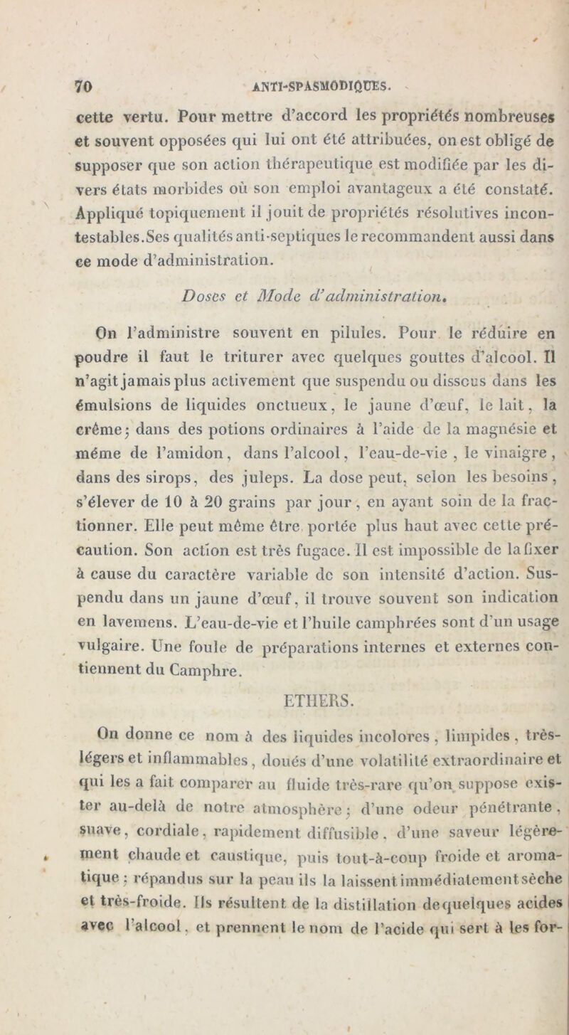 cette vertu. Pour mettre cl’accord les propriétés nombreuses et souvent opposées qui lui ont été attribuées, on est obligé de supposer que son action thérapeutique est modifiée par les di- vers états morbides où son emploi avantageux a été constaté. Appliqué topiquement il jouit de propriétés résolutives incon- testables.Ses qualités anti-septiques le recommandent aussi dans ce mode d’administration. Doses et Mode d’administration. On l’administre souvent en pilules. Pour le réduire en poudre il faut le triturer avec quelques gouttes d’alcool. Il n’agit jamais plus activement que suspendu ou dissous dans les émulsions de liquides onctueux, le jaune d’œuf, le lait, la crème; dans des potions ordinaires à l’aide de la magnésie et même de l’amidon, dans l’alcool, l’eau-de-vie , le vinaigre , dans des sirops, des juleps. La dose peut, selon les besoins , s’élever de 10 à 20 grains par jour , en ayant soin de la frac- tionner. Elle peut môme être portée plus haut avec cette pré- caution. Son action est très fugace. 11 est impossible de la fixer à cause du caractère variable de son intensité d’action. Sus- pendu dans un jaune d’œuf, il trouve souvent son indication en lavemens. L’eau-de-vie et l’huile camphrées sont d'un usage vulgaire. Une foule de préparations internes et externes con- tiennent du Camphre. ETHERS. On donne ce nom à des liquides incolores , limpides , très- légers et inflammables, doués d’une volatilité extraordinaire et qui les a fait comparer au fluide très-rare qu’on suppose exis- ter au-delà de notre atmosphère ; d’une odeur pénétrante . suave, cordiale, rapidement diffusible. d’une saveur légère- ment chaude et caustique, puis tout-à-coup froide et aroma- tique : répandus sur la peau ils la laissent immédiatement sèche et très-froide. Ils résultent de la distillation de quelques acides avec l’alcool. et prennent le nom de l’acide qui sert à les for-