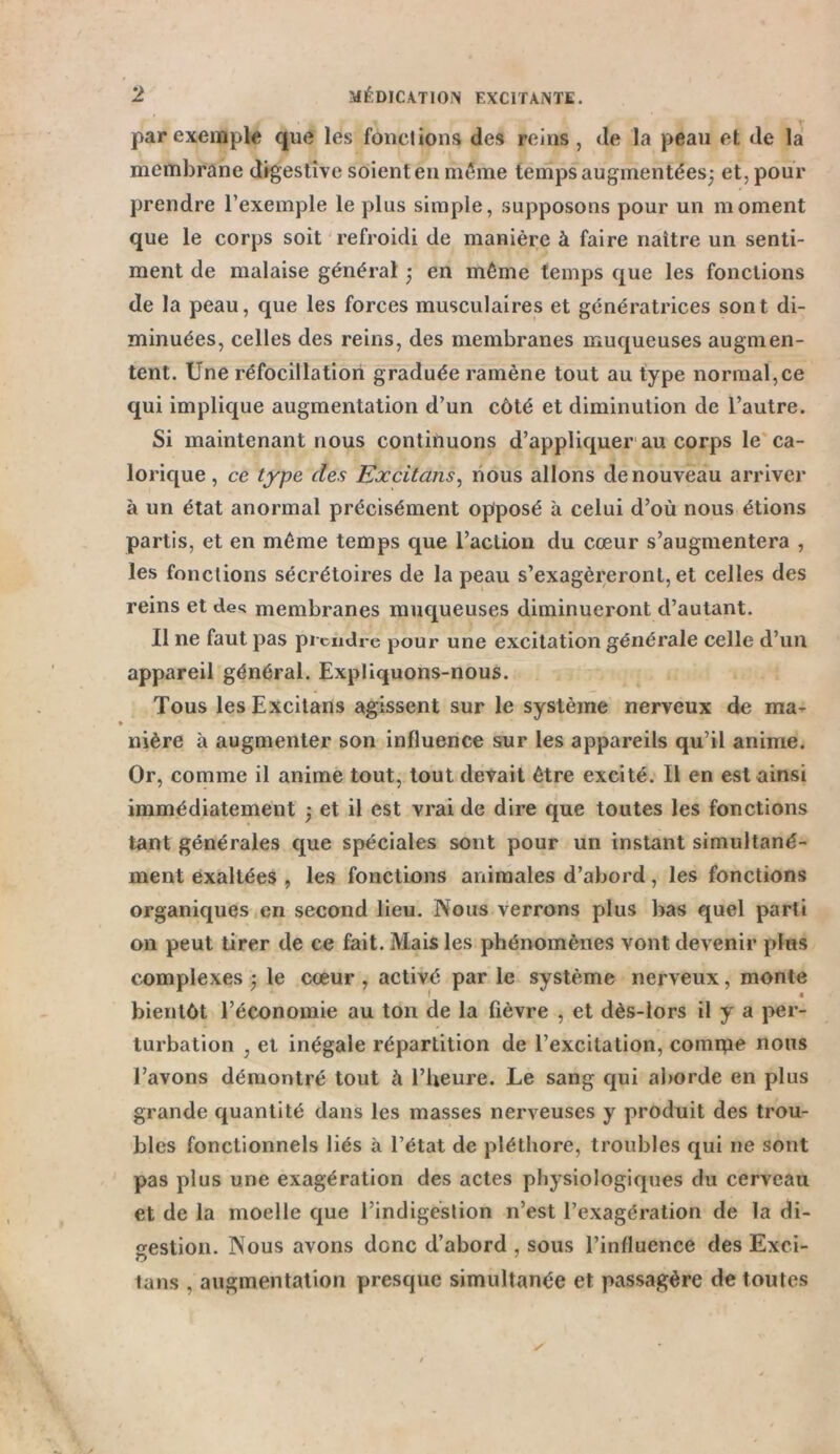 par exemple que les fondions des reins, de la peau et de la membrane digestive soient en même temps augmentées; et, pour prendre l’exemple le plus simple, supposons pour un moment que le corps soit refroidi de manière à faire naître un senti- ment de malaise général - en même temps que les fonctions de la peau, que les forces musculaires et génératrices sont di- minuées, celles des reins, des membranes muqueuses augmen- tent. Une réfocillation graduée ramène tout au type normal,ce qui implique augmentation d’un côté et diminution de l’autre. Si maintenant nous continuons d’appliquer au corps le ca- lorique, ce type des Excitans, nous allons de nouveau arriver à un état anormal précisément opposé à celui d’où nous étions partis, et en même temps que l’action du cœur s’augmentera , les fonctions sécrétoires de la peau s’exagéreront, et celles des reins et clés membranes muqueuses diminueront d’autant. Il ne faut pas prendre pour une excitation générale celle d’un appareil général. Expliquons-nous. Tous les Excitans agissent sur le système nerveux de ma- nière à augmenter son influence sur les appareils qu’il anime. Or, comme il anime tout, tout devait être excité. Il en est ainsi immédiatement -, et il est vrai de dire que toutes les fonctions tant générales que spéciales sont pour un instant simultané- ment exaltées , les fonctions animales d’abord, les fonctions organiques en second lieu. Nous verrons plus bas quel parti on peut tirer de ce fait. Mais les phénomènes vont devenir plus complexes -, le cœur, activé parle système nerveux, monte bientôt l’économie au ton de la fièvre , et dès-iors il y a per- turbation , et inégale répartition de l’excitation, comme nous l’avons démontré tout à l’heure. Le sang qui aborde en plus grande quantité dans les masses nerveuses y produit des trou- bles fonctionnels liés à l’état de pléthore, troubles qui ne sont pas plus une exagération des actes physiologiques du cerveau et de la moelle que l’indigestion n’est l’exagération de la di- gestion. Nous avons donc d’abord , sous l’influence des Exci- tans , augmentation presque simultanée et passagère de toutes