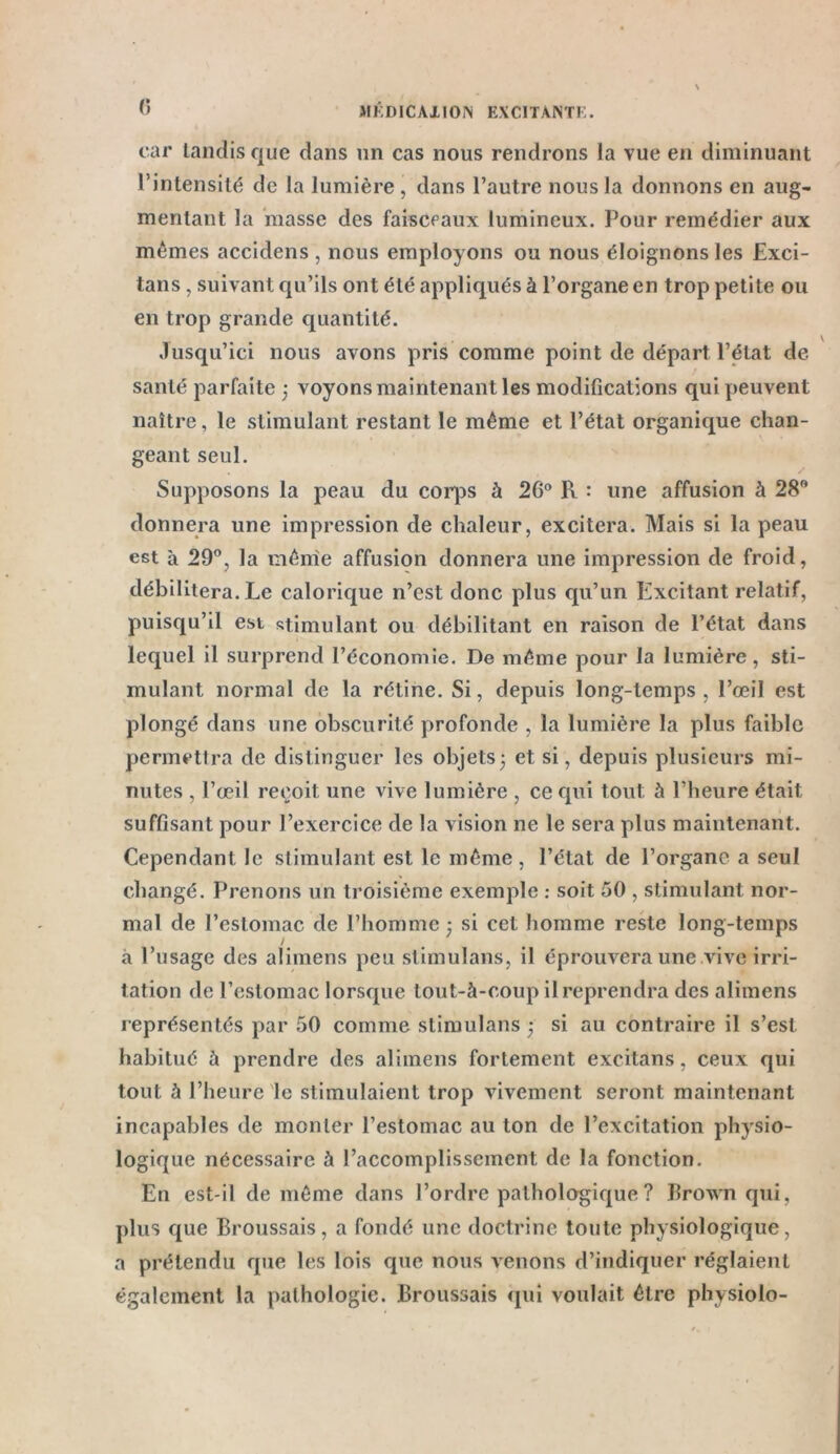 car tandis que dans un cas nous rendrons la vue en diminuant l’intensité de la lumière, dans l’autre nous la donnons en aug- mentant la masse des faisceaux lumineux. Pour remédier aux mêmes accidens, nous employons ou nous éloignons les Exci- tans, suivant qu’ils ont été appliqués à l’organe en trop petite ou en trop grande quantité. Jusqu’ici nous avons pris comme point de départ l’état de santé parfaite ; voyons maintenant les modifications qui peuvent naître, le stimulant restant le même et l’état organique chan- geant seul. Supposons la peau du corps à 2G° R : une affusion à 28° donnera une impression de chaleur, excitera. Mais si la peau est à 29°, la même affusion donnera une impression de froid, débilitera. Le calorique n’est donc plus qu’un Excitant relatif, puisqu’il est stimulant ou débilitant en raison de l’état dans lequel il surprend l’économie. De même pour la lumière, sti- mulant normal de la rétine. Si, depuis long-temps, l’œil est plongé dans une obscurité profonde , la lumière la plus faible permettra de distinguer les objets5 et si, depuis plusieurs mi- nutes , l’œil reçoit une vive lumière , ce qui tout à l’heure était suffisant pour l’exercice de la vision ne le sera plus maintenant. Cependant le stimulant est le même, l’état de l’organe a seul changé. Prenons un troisième exemple : soit 50 , stimulant nor- mal de l’estomac de l’homme -, si cet homme reste long-temps à l’usage des alimens peu stimulans, il éprouvera une vive irri- tation de l’estomac lorsque tout-à-coup il reprendra des alimens représentés par 50 comme stimulans ,* si au contraire il s’est, habitué à prendre des alimens fortement excitans, ceux qui tout à l’heure le stimulaient trop vivement seront maintenant incapables de monter l’estomac au ton de l’excitation physio- logique nécessaire à l’accomplissement de la fonction. En est-il de même dans l’ordre pathologique ? Brown qui, plus que Broussais, a fondé une doctrine toute physiologique, a prétendu que les lois que nous venons d’indiquer réglaient également la pathologie. Broussais qui voulait être physiolo-