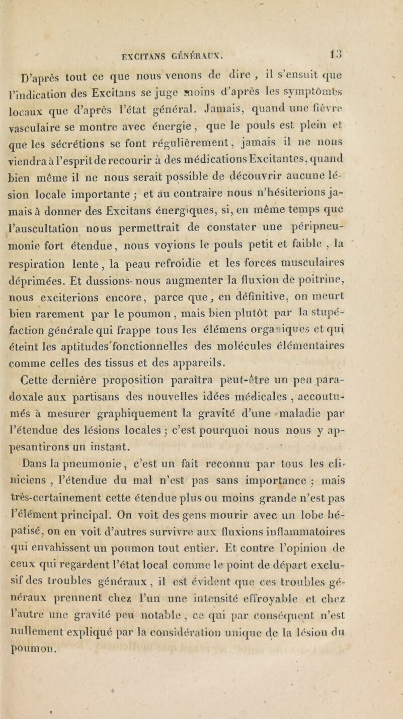 D’après tout ce que nous venons de dire , il s’ensuit que l’indication des Excitans se juge moins d’après les symptômfes locaux que d’après l’état général. Jamais, quand une fièvre vasculaire se montre avec énergie, que le pouls est plein et que les sécrétions se font régulièrement, jamais il ne nous viendra à l’esprit de recourir à des médications Excitantes, quand bien même il ne nous serait possible de découvrir aucune lé- sion locale importante ; et au contraire nous n’hésiterions ja- mais à donner des Excitans énergiques, si, en même temps que l’auscultation nous permettrait de constater une péripneu- monie fort étendue, nous voyions le pouls petit et faible , la respiration lente, la peau refroidie et les forces musculaires déprimées. Et dussions-nous augmenter la fluxion de poitrine, nous exciterions encore, parce que* en définitive, on meurt bien rarement par le poumon , mais bien plutôt par la stupé- faction générale qui frappe tous les élémens organiques et qui éteint les aptitudes'fonctionnelles des molécules élémentaires comme celles des tissus et des appareils. Cette dernière proposition paraîtra peut-être un peu para- doxale aux partisans des nouvelles idées médicales , accoutu- més à mesurer graphiquement la gravité d’une maladie par l’étendue des lésions locales ; c’est pourquoi nous nous y ap- pesantirons un instant. Dans la pneumonie, c’est un fait reconnu par tous les cli- niciens , l’étendue du mal n’est pas sans importance } mais très-certainement cette étendue plus ou moins grande n’est pas l’élément principal. On voit des gens mourir avec un lobe hé- patisé, on en voit d’autres survivre aux fluxions inflammatoires qui envahissent un poumon tout entier. Et contre l’opinion de ceux qui regardent l’état local comme le point de départ exclu- sif des troubles généraux , il est évident que ces troubles gé- néraux prennent chez l’un une intensité effroyable et chez l’autre une gravité peu notable , ce qui par conséquent n’est nullement expliqué par la considération unique de la lésion du poumon.