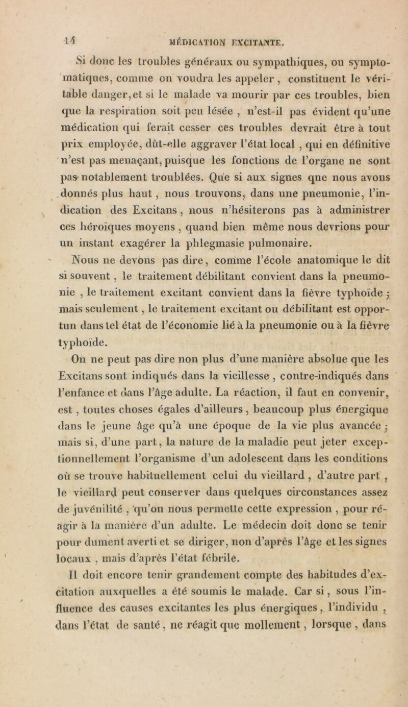 Si donc les troubles généraux ou sympathiques, ou sympto- matiques, comme on voudra les appeler , constituent le véri- table danger, et si le malade va mourir par ces troubles, bien que la respiration soit peu lésée , n’est-il pas évident qu’une médication qui ferait cesser ces troubles devrait être à tout prix employée, dût-elle aggraver l’élal local , qui en définitive n’est pas menaçant, puisque les fonctions de l’organe ne sont pas notablement troublées. Que si aux signes qne nous avons donnés plus haut , nous trouvons, dans une pneumonie, l’in- dication des Excitans, nous n’hésiterons pas à administrer ces héroïques moyens , quand bien même nous devrions pour un instant exagérer la phlegmasie pulmonaire. Nous ne devons pas dire, comme l’école anatomique le dit si souvent, le traitement débilitant convient dans la pneumo- nie , le traitement excitant convient dans la fièvre typhoïde ; mais seulement, le traitement excitant ou débilitant est oppor- tun dans tel état de l’économie lié à la pneumonie ou à la fièvre typhoïde. On ne peut pas dire non plus d’une manière absolue que les Excitans sont indiqués dans la vieillesse , contre-indiqués dans l’enfance et dans l’âge adulte. La réaction, il faut en convenir, est , toutes choses égales d’ailleurs, beaucoup plus énergique dans le jeune âge qu’à une époque de la vie plus avancée • mais si, d’une part, la nature de la maladie peut jeter excep- tionnellement l’organisme d’un adolescent dans les conditions où se trouve habituellement celui du vieillard , d’autre part , le vieillard peut conserver dans quelques circonstances assez de juvénilité , qu’on nous permette cette expression , pour ré- agir à la manière d’un adulte. Le médecin doit donc se tenir pour dûment averti et se diriger, non d’après l’âge et les signes locaux , mais d’après l’état fébrile. Il doit encore tenir grandement compte des habitudes d’ex- citation auxquelles a été soumis le malade. Car si, sous l’in- fluence des causes excitantes les plus énergiques, l’individu , dans l’état de santé, ne réagit que mollement, lorsque , dans