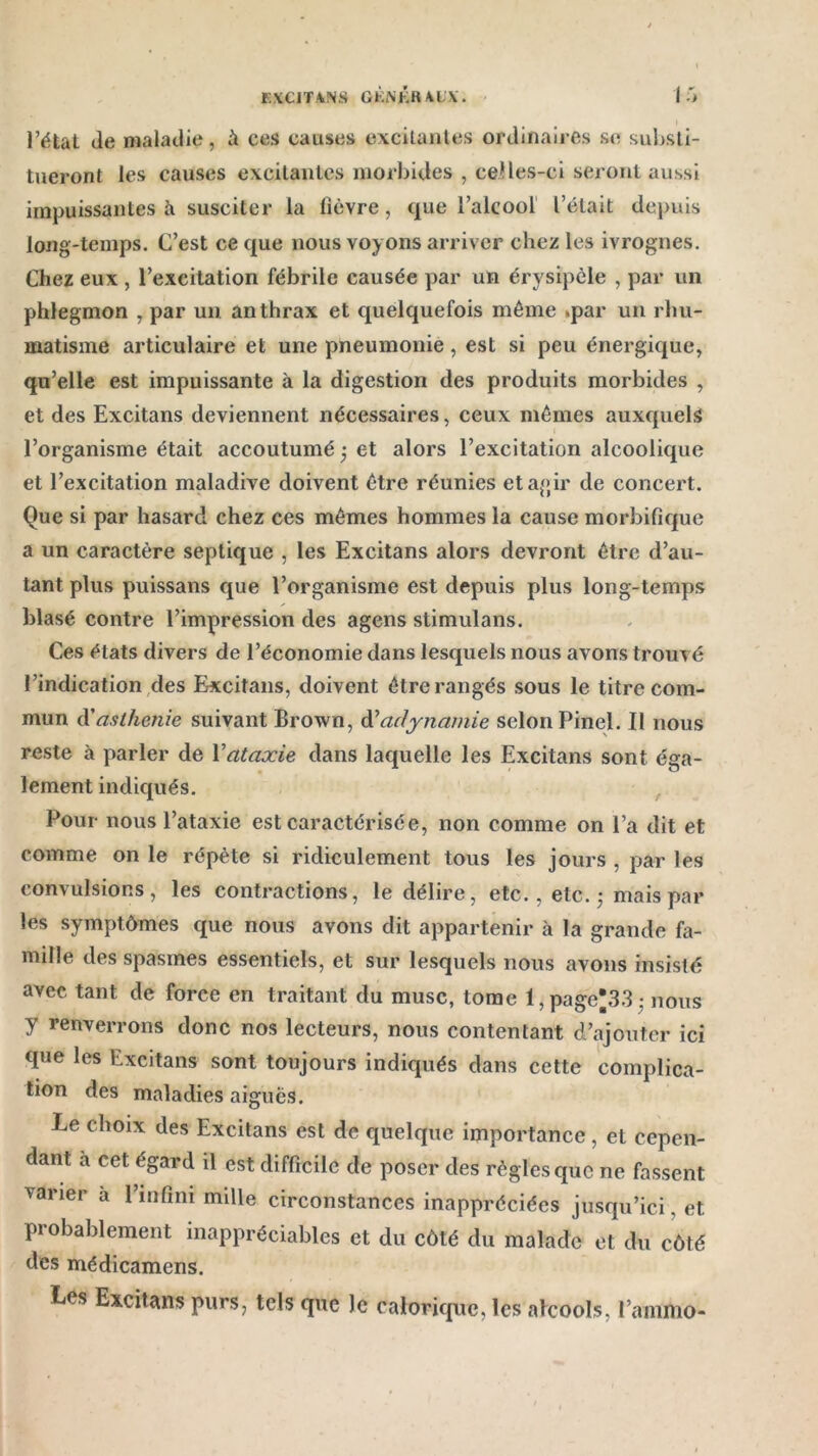 Pétât de maladie, à ces causes excilantes ordinaires so substi- tueront les causes excitantes morbide» , celles-ci seront aussi impuissantes à susciter la fièvre, que l’alcool l’était depuis long-temps. C’est ce que nous voyons arriver chez les ivrognes. Chez eux , l’excitation fébrile causée par un érysipèle , par un phlegmon , par un anthrax et quelquefois même .par un rhu- matisme articulaire et une pneumonie, est si peu énergique, qu’elle est impuissante à la digestion des produits morbides , et des Excitans deviennent nécessaires, ceux mêmes auxquels l’organisme était accoutumé •, et alors l’excitation alcoolique et l’excitation maladive doivent être réunies et agir de concert. Que si par hasard chez ces mêmes hommes la cause morbifique a un caractère septique , les Excitans alors devront être d’au- tant plus puissans que l’organisme est depuis plus long-temps blasé contre l’impression des agens stimulans. Ces états divers de l’économie dans lesquels nous avons trouvé l’indication des Excitans, doivent être rangés sous le titre com- mun d'asthénie suivant Brown, à!adynamie selon Pinel. Il nous reste à parler de Xataxie dans laquelle les Excitans sont éga- lement indiqués. Pour nous l’ataxie est caractérisée, non comme on l’a dit et comme on le répète si ridiculement tous les jours , par les convulsions, les contractions, le délire, etc., etc. mais par les symptômes que nous avons dit appartenir à la grande fa- mille des spasmes essentiels, et sur lesquels nous avons insisté avec tant de force en traitant du musc, tome l,page*33: nous y renverrons donc nos lecteurs, nous contentant d’ajouter ici que les Excitans sont toujours indicpiés dans cette complica- tion des maladies aigues. Le choix des Excitans est de quelque importance, et cepen- dant a cet égard il est difficile de poser des règles que ne fassent varier a l’infini mille circonstances inappréciées jusqu’ici, et probablement inappréciables et du côté du malade et du côté des médicamens. Lés Excitans purs, tels que le calorique, les alcools, l’ammo-