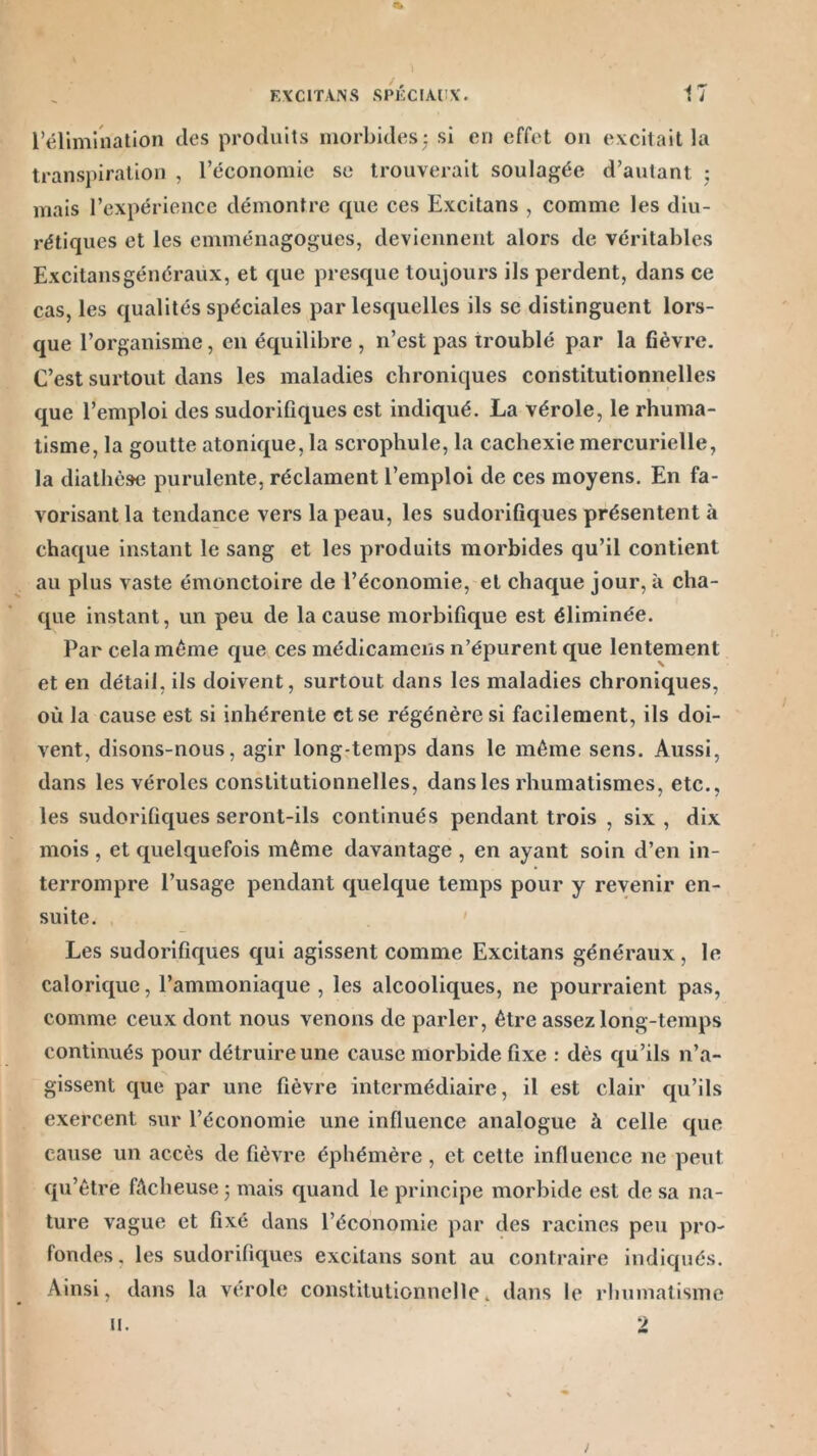 l'élimination des produits morbides : si en effet on excitait la transpiration , l’économie sc trouverait soulagée d’autant : mais l’expérience démontre que ces Excitans , comme les diu- rétiques et les emménagogues, deviennent alors de véritables Excitans généraux, et que presque toujours ils perdent, dans ce cas, les qualités spéciales par lesquelles ils sc distinguent lors- que l’organisme, en équilibre , n’est pas troublé par la fièvre. C’est surtout dans les maladies chroniques constitutionnelles que l’emploi des sudorifiques est indiqué. La vérole, le rhuma- tisme, la goutte atonique, la scrophule, la cachexie mercurielle, la diathèse purulente, réclament l’emploi de ces moyens. En fa- vorisant la tendance vers la peau, les sudorifiques présentent à chaque instant le sang et les produits morbides qu’il contient au plus vaste émonctoire de l’économie, et chaque jour, à cha- que instant, un peu de la cause morbifique est éliminée. Par cela meme que ces médicamens n’épurent que lentement et en détail, ils doivent, surtout dans les maladies chroniques, où la cause est si inhérente et se régénère si facilement, ils doi- vent, disons-nous, agir long temps dans le même sens. Aussi, dans les véroles constitutionnelles, dans les rhumatismes, etc., les sudorifiques seront-ils continués pendant trois , six , dix mois, et quelquefois même davantage , en ayant soin d’en in- terrompre l’usage pendant quelque temps pour y revenir en- suite. Les sudorifiques qui agissent comme Excitans généraux, le calorique, l’ammoniaque , les alcooliques, ne pourraient pas, comme ceux dont nous venons de parler, être assez long-temps continués pour détruire une cause morbide fixe : dès qu’ils n’a- gissent que par une fièvre intermédiaire, il est clair qu’ils exercent sur l’économie une influence analogue à celle que cause un accès de fièvre éphémère , et cette influence ne peut qu’être fâcheuse 5 mais quand le principe morbide est de sa na- ture vague et fixé dans l’économie par des racines peu pro- fondes, les sudorifiques excitans sont au contraire indiqués. Ainsi, dans la vérole constitutionnelle, dans le rhumatisme / u.