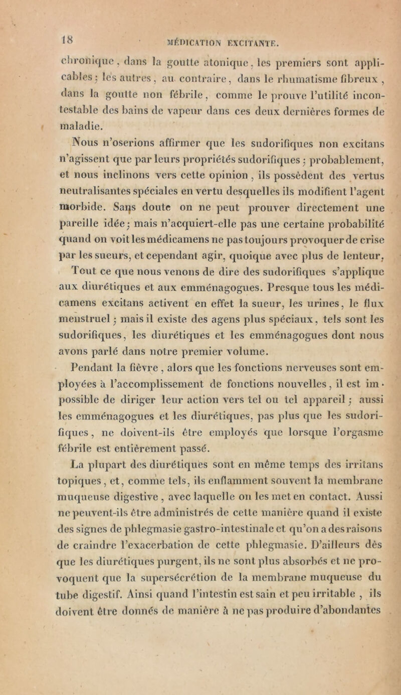 chronique, dans la goutte atonique,les premiers sont appli- cables ; les autres, au contraire, dans le rhumatisme fibreux , dans la goutte non fébrile, comme le prouve l’utilité incon- testable des bains de vapeur dans ces deux dernières formes de maladie. Nous n’oserions affirmer que les sudorifiques non excitans n’agissent que par leurs propriétés sudorifiques -, probablement, et nous inclinons vers cette opinion , ils possèdent des vertus neutralisantes spéciales en vertu desquelles ils modifient l’agent morbide. Saqs doute on ne peut prouver directement une pareille idée ; mais n’acquiert-elle pas une certaine probabilité quand on voit les médicamens ne pas toujours provoquer de crise par les sueurs, et cependant agir, quoique avec plus de lenteur . Tout ce que nous venons de dire des sudorifiques s’applique aux diurétiques et aux emménagogues. Presque tous les médi- camens excitans activent en effet la sueur, les urines, le flux menstruel 5 mais il existe des agens plus spéciaux, tels sont les sudorifiques, les diurétiques et les emménagogues dont nous avons parlé dans notre premier volume. Pendant la fièvre , alors que les fonctions nerveuses sont em- ployées à l’accomplissement de fonctions nouvelles , il est im ■ possible de diriger leur action vers tel ou tel appareil -, aussi les emménagogues et les diurétiques, pas plus que les sudori- fiques , ne doivent-ils être employés que lorsque l’orgasme fébrile est entièrement passé. La plupart des diurétiques sont en même temps des irritans topiques , et, comme tels, ils enflamment souvent la membrane muqueuse digestive, avec laquelle on les met en contact. Aussi ne peuvent-ils être administrés de cette manière quand il existe des signes de phlegmasie gastro-intestinale et qu’on a des raisons de craindre l’exacerbation de cette phlegmasie. D’ailleurs dès que les diurétiques purgent, ils 11c sont plus absorbés et ne pro- voquent que la supersécrétion de la membrane muqueuse du tube digestif. Ainsi quand l’intestin est sain et peu irritable , ils doivent être donnés de manière à ne pas produire d’abondantes