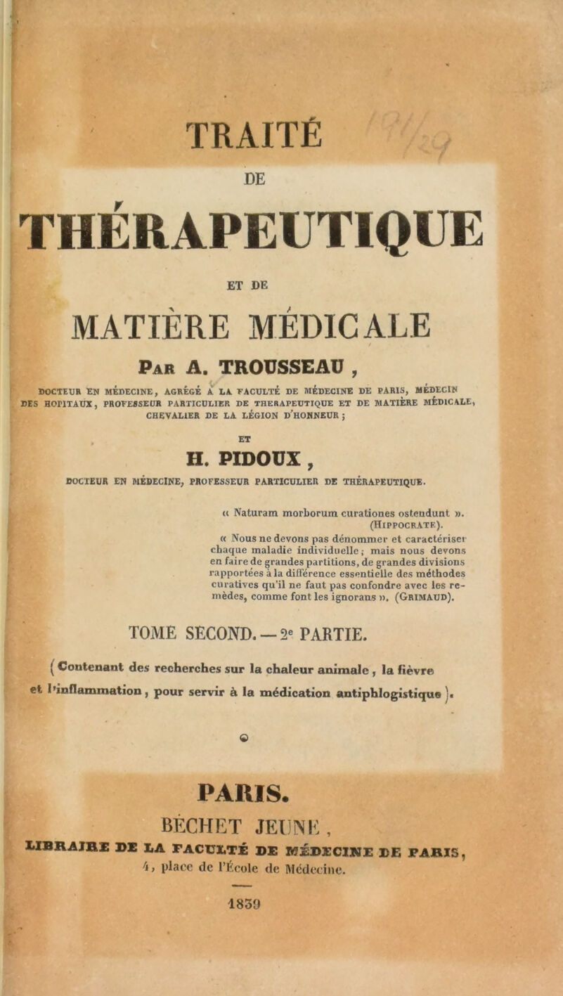 TRAITÉ THÉRAPEUTIQUE ET DE MATIÈRE MÉDICALE / Par A. TROUSSEAU , DOCTEUR EN MEDECINE, AGREGE A LA FACULTÉ DE MÉDECINE DE PARIS, MEDECIN DES HOPITAUX, PROFESSEUR PARTICULIER DE THERAPEUTIQUE ET DE MATIÈRE MÉDICALE, CHEVALIER DE LA LÉGION D’HONNEUR ; ET H. PIDOÜX , DOCTEUR EN MÉDECINE, PROFESSEUR PARTICULIER DE THÉRAPEUTIQUE. u Naturam morborum curationes ostendunt ». (Hippocrate). « Nous ne devons pas dénommer et caractériser chaque maladie individuelle; mais nous devons en faire de grandes partitions, de grandes divisions rapportées à la différence essentielle des méthodes curatives qu’il ne faut pas confondre avec les re- mèdes, comme font les ignorans ». (Grimaud). TOME SECOND. —2e PARTIE. ( Contenant des recherches sur la chaleur animale , la fièvre et l’inflammation, pour servir à la médication antiphlogistique j. © PARIS. BÈCHET JEUNE, IIBRAIBI de la faculté de médecine de paris, 4, place de l’École de Médecine. 1839